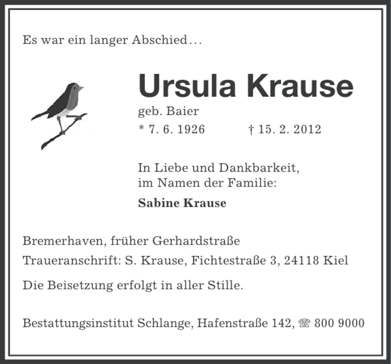 <p>Es war ein langer Abschied.. .</p><p>Ursula Krause<br />geb. Baier<br />* 7. 6. 1926</p><p>† 15. 2. 2012</p><p>In Liebe und Dankbarkeit,<br />im Namen der Familie:<br />Sabine Krause<br />Bremerhaven, früher Gerhardstraße<br />Traueranschrift: S. Krause, Fichtestraße 3, 24118 Kiel<br />Die Beisetzung erfolgt in aller Stille.<br />Bestattungsinstitut Schlange, Hafenstraße 142, 800 9000</p>