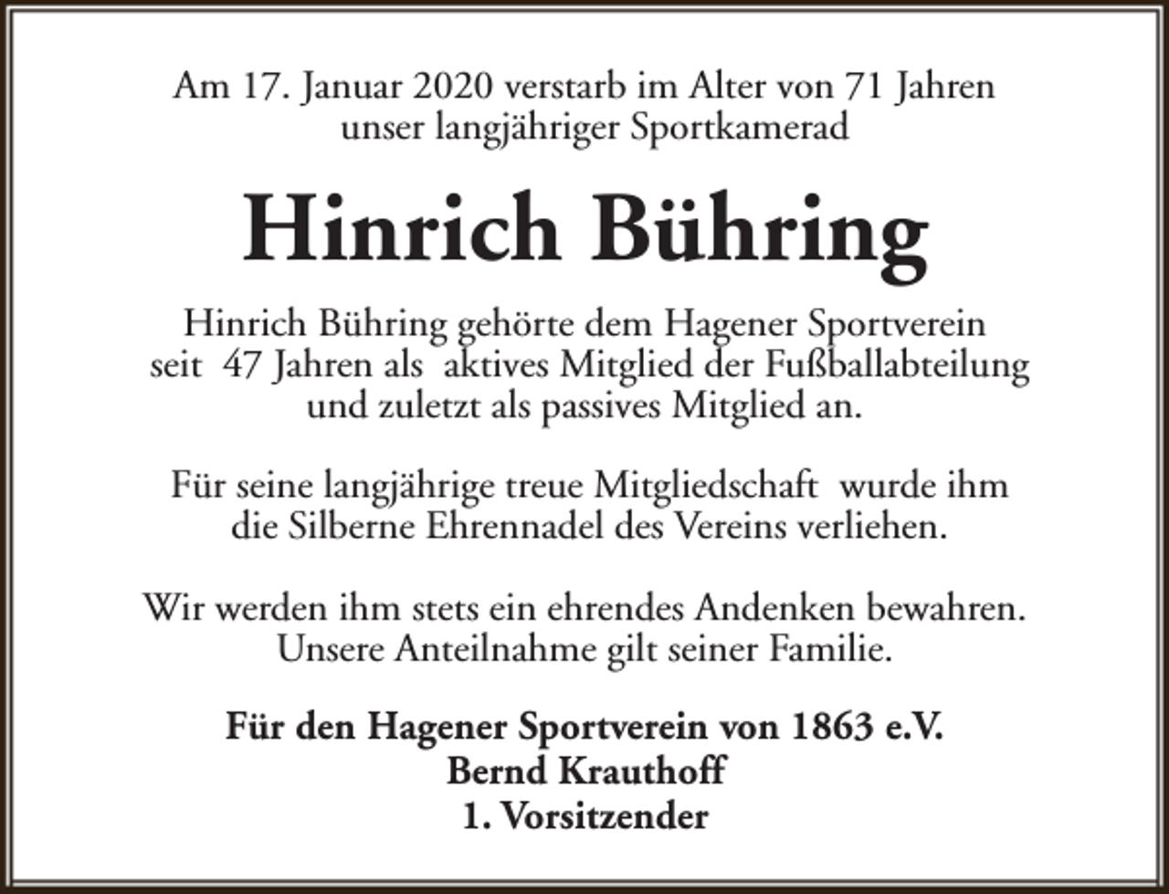 <p>Am 17. Januar 2020 verstarb im Alter von 71 Jahren<br />unser langjähriger Sportkamerad</p><p>Hinrich Bühring<br />Hinrich Bühring gehörte dem Hagener Sportverein<br />seit 47 Jahren als aktives Mitglied der Fußballabteilung<br />und zuletzt als passives Mitglied an.<br />Für seine langjährige treue Mitgliedschaft wurde ihm<br />die Silberne Ehrennadel des Vereins verliehen.<br />Wir werden ihm stets ein ehrendes Andenken bewahren.<br />Unsere Anteilnahme gilt seiner Familie.<br />Für den Hagener Sportverein von 1863 e.V.<br />Bernd Krauthoff<br />1. Vorsitzender</p>