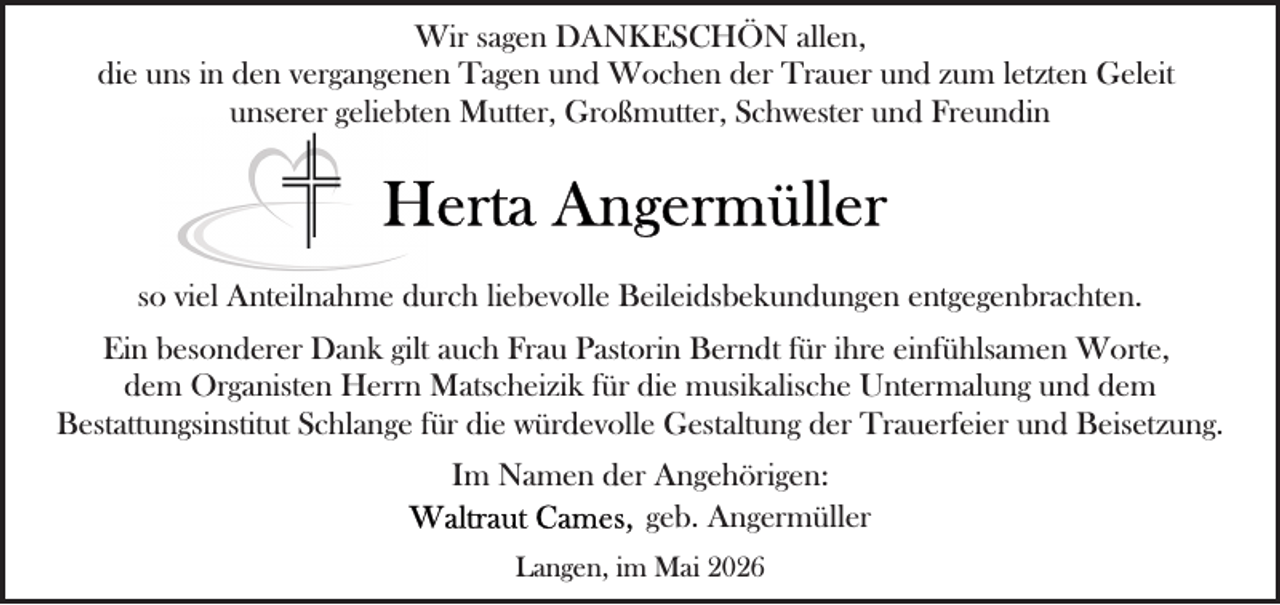 <p>Wir sagen DANKESCHÖN allen,<br />die uns in den vergangenen Tagen und Wochen der Trauer und zum letzten Geleit<br />unserer geliebten Mutter, Großmutter, Schwester und Freundin</p>
<p>so viel Anteilnahme durch liebevolle Beileidsbekundungen entgegenbrachten.<br />Ein besonderer Dank gilt auch Frau Pastorin Berndt für ihre einfühlsamen Worte,<br />dem Organisten Herrn Matscheizik für die musikalische Untermalung und dem<br />Bestattungsinstitut Schlange für die würdevolle Gestaltung der Trauerfeier und Beisetzung.<br />Im Namen der Angehörigen:<br />geb. Angermüller<br />Langen, im Mai 2026</p>
