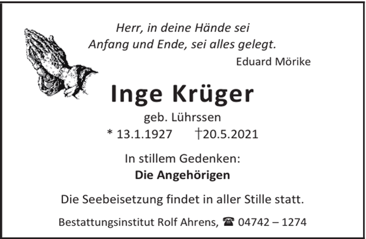 <p>Herr, in deine Hände sei<br />Anfang und Ende, sei alles gelegt.<br />Eduard Mörike</p><p>Inge Krüger</p><p>geb. Lührssen<br />* 13.1.1927<br />†20.5.2021<br />In stillem Gedenken:<br />Die Angehörigen<br />Die Seebeisetzung findet in aller Stille statt.<br />Bestattungsinstitut Rolf Ahrens, 04742 – 1274</p>