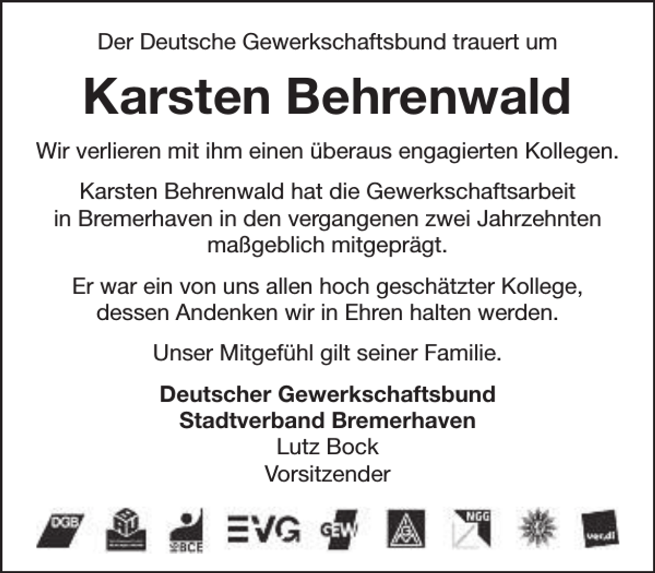<p>Der Deutsche Gewerkschaftsbund trauert um</p><p>Karsten Behrenwald<br />Wir verlieren mit ihm einen überaus engagierten Kollegen.<br />Karsten Behrenwald hat die Gewerkschaftsarbeit<br />in Bremerhaven in den vergangenen zwei Jahrzehnten<br />maßgeblich mitgeprägt.<br />Er war ein von uns allen hoch geschätzter Kollege,<br />dessen Andenken wir in Ehren halten werden.<br />Unser Mitgefühl gilt seiner Familie.<br />Deutscher Gewerkschaftsbund<br />Stadtverband Bremerhaven<br />Lutz Bock<br />Vorsitzender</p>