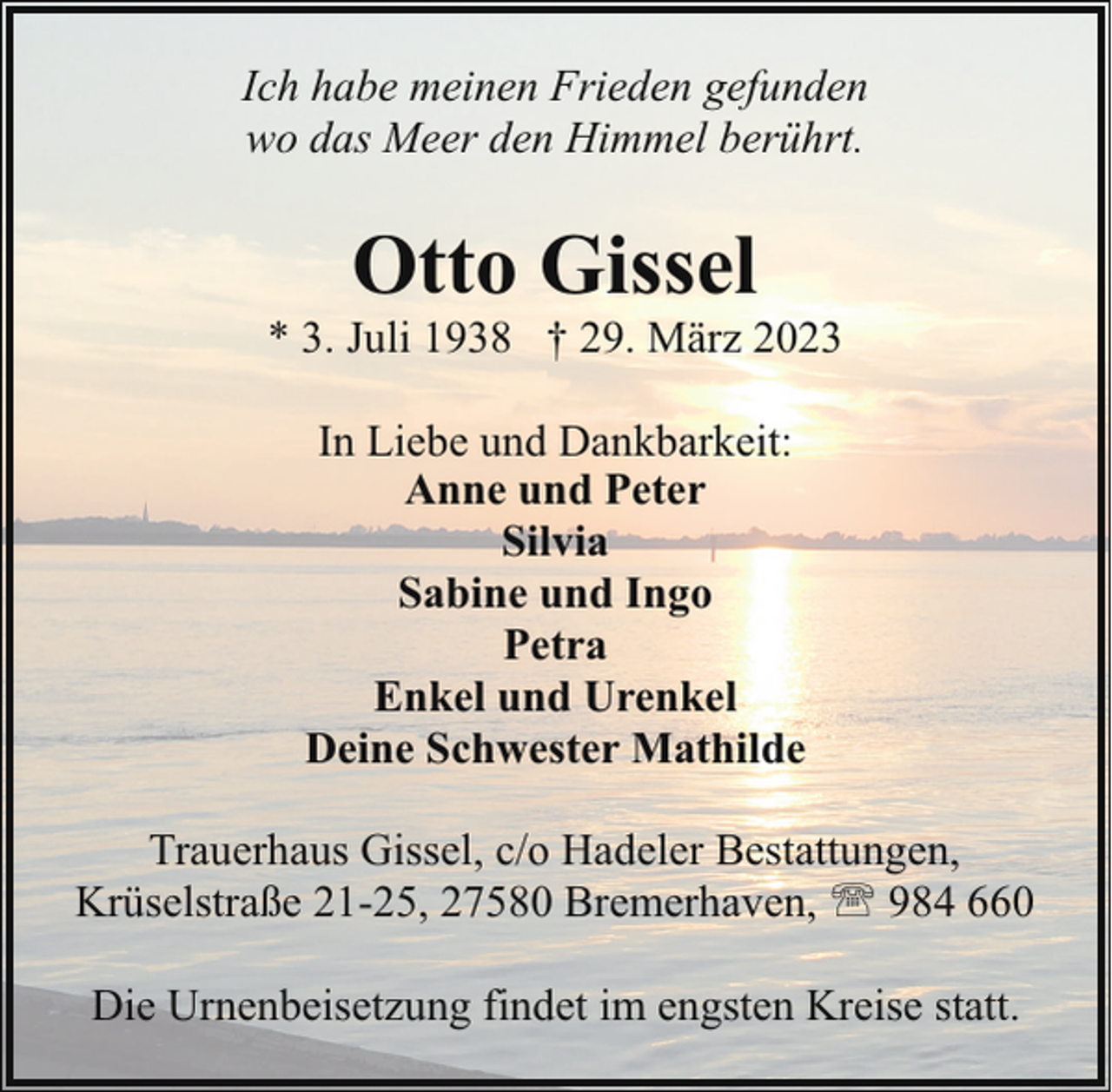<p>Ich habe meinen Frieden gefunden<br />wo das Meer den Himmel berührt.</p><p>Otto Gissel</p><p>* 3. Juli 1938 † 29. März 2023<br />In Liebe und Dankbarkeit:<br />Anne und Peter<br />Silvia<br />Sabine und Ingo<br />Petra<br />Enkel und Urenkel<br />Deine Schwester Mathilde<br />Trauerhaus Gissel, c/o Hadeler Bestattungen,<br />Krüselstraße 21-25, 27580 Bremerhaven, ' 984 660<br />Die Urnenbeisetzung findet im engsten Kreise statt.</p>