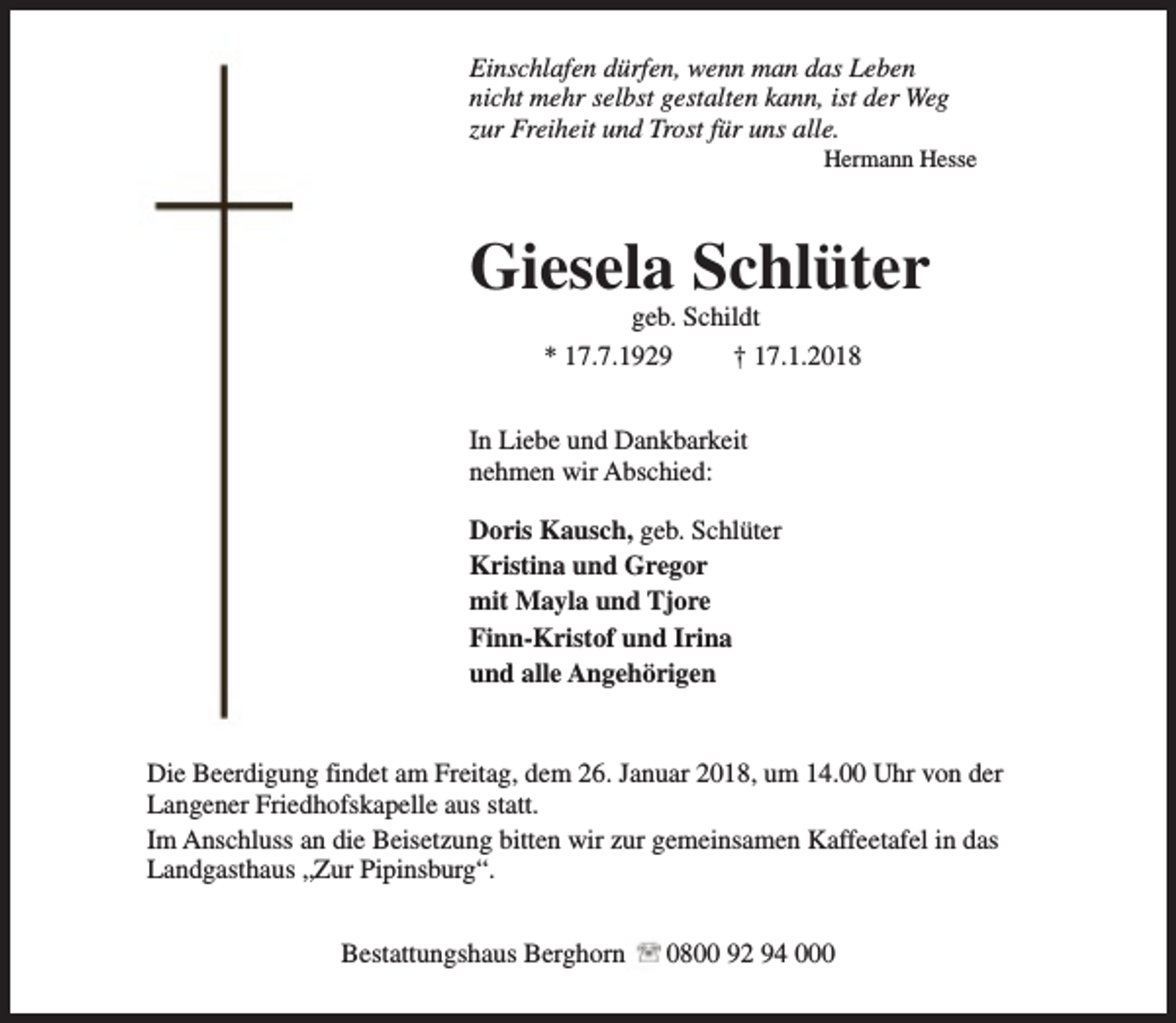 <p>Einschlafen dürfen, wenn man das Leben<br />nicht mehr selbst gestalten kann, ist der Weg<br />zur Freiheit und Trost für uns alle.</p><p>Hermann Hesse</p><p>Giesela Schlüter<br />geb. Schildt<br />* 17.7.1929<br />† 17.1.2018</p><p>In Liebe und Dankbarkeit<br />nehmen wir Abschied:<br />Doris Kausch, geb. Schlüter<br />Kristina und Gregor<br />mit Mayla und Tjore<br />Finn-Kristof und Irina<br />und alle Angehörigen<br />Die Beerdigung findet am Freitag, dem 26. Januar 2018, um 14.00 Uhr von der<br />Langener Friedhofskapelle aus statt.<br />Im Anschluss an die Beisetzung bitten wir zur gemeinsamen Kaffeetafel in das<br />Landgasthaus „Zur Pipinsburg“.<br />Bestattungshaus Berghorn</p><p>0800 92 94 000</p>