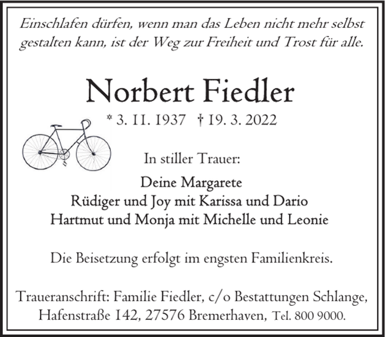 <p>Einschlafen dürfen, wenn man das Leben nicht mehr selbst<br />gestalten kann, ist der Weg zur Freiheit und Trost für alle.</p><p>* 3. 11. 1937 † 19. 3. 2022<br />In stiller Trauer:</p><p>Die Beisetzung erfolgt im engsten Familienkreis.<br />Traueranschrift: Familie Fiedler, c/o Bestattungen Schlange,<br />Hafenstraße 142, 27576 Bremerhaven, Tel. 800 9000.</p>