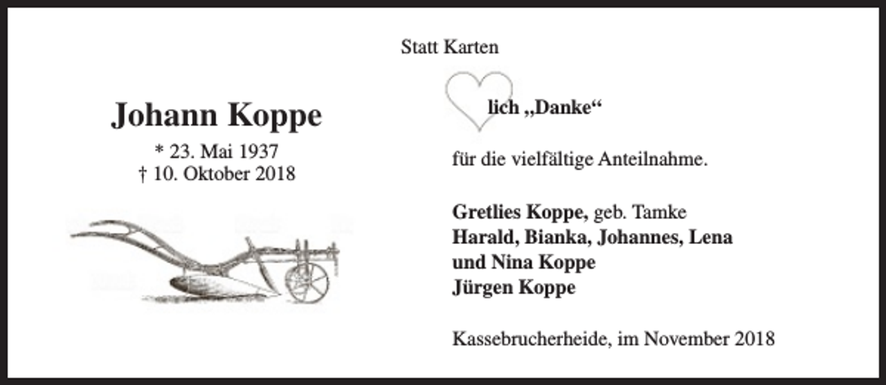 <p>Statt Karten</p><p>Johann Koppe<br />* 23. Mai 1937<br />† 10. Oktober 2018</p><p>lich „Danke“<br />für die vielfältige Anteilnahme.<br />Gretlies Koppe, geb. Tamke<br />Harald, Bianka, Johannes, Lena<br />und Nina Koppe<br />Jürgen Koppe<br />Kassebrucherheide, im November 2018</p>