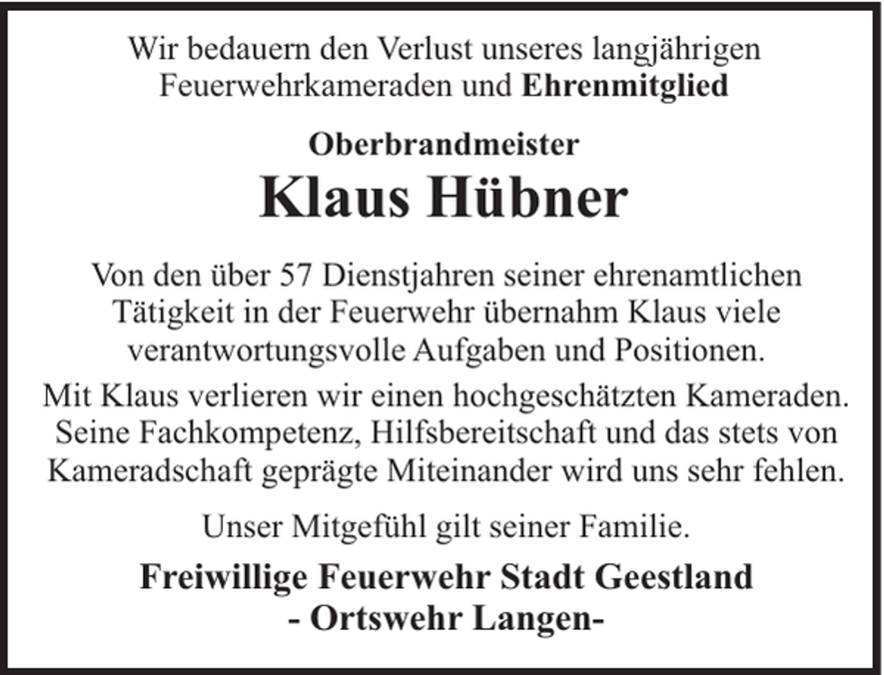 <p>Wir bedauern den Verlust unseres langjährigen<br />Feuerwehrkameraden und Ehrenmitglied<br />Oberbrandmeister</p><p>Klaus Hübner<br />Von den über 57 Dienstjahren seiner ehrenamtlichen<br />Tätigkeit in der Feuerwehr übernahm Klaus viele<br />verantwortungsvolle Aufgaben und Positionen.<br />Mit Klaus verlieren wir einen hochgeschätzten Kameraden.<br />Seine Fachkompetenz, Hilfsbereitschaft und das stets von<br />Kameradschaft geprägte Miteinander wird uns sehr fehlen.<br />Unser Mitgefühl gilt seiner Familie.</p><p>Freiwillige Feuerwehr Stadt Geestland<br />- Ortswehr Langen-</p>