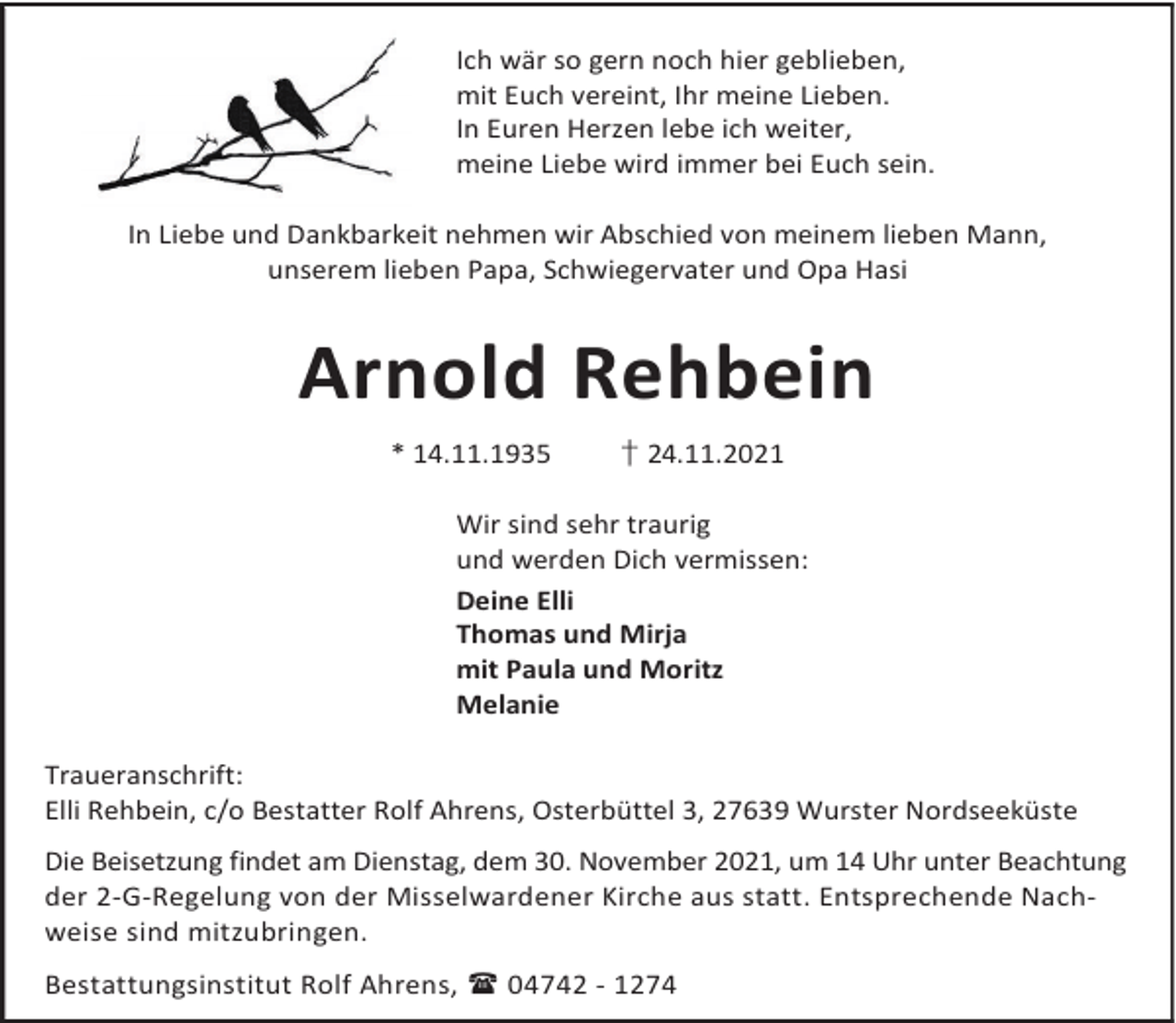 <p>Ich wär so gern noch hier geblieben,<br />mit Euch vereint, Ihr meine Lieben.<br />In Euren Herzen lebe ich weiter,<br />meine Liebe wird immer bei Euch sein.<br />In Liebe und Dankbarkeit nehmen wir Abschied von meinem lieben Mann,<br />unserem lieben Papa, Schwiegervater und Opa Hasi</p><p>Arnold Rehbein<br />* 14.11.1935</p><p>† 24.11.2021</p><p>Wir sind sehr traurig<br />und werden Dich vermissen:<br />Deine Elli<br />Thomas und Mirja<br />mit Paula und Moritz<br />Melanie<br />Traueranschrift:<br />Elli Rehbein, c/o Bestatter Rolf Ahrens, Osterbüttel 3, 27639 Wurster Nordseeküste<br />Die Beisetzung findet am Dienstag, dem 30. November 2021, um 14 Uhr unter Beachtung<br />der 2-G-Regelung von der Misselwardener Kirche aus statt. Entsprechende Nachweise sind mitzubringen.<br />Bestattungsinstitut Rolf Ahrens,  04742 - 1274</p>