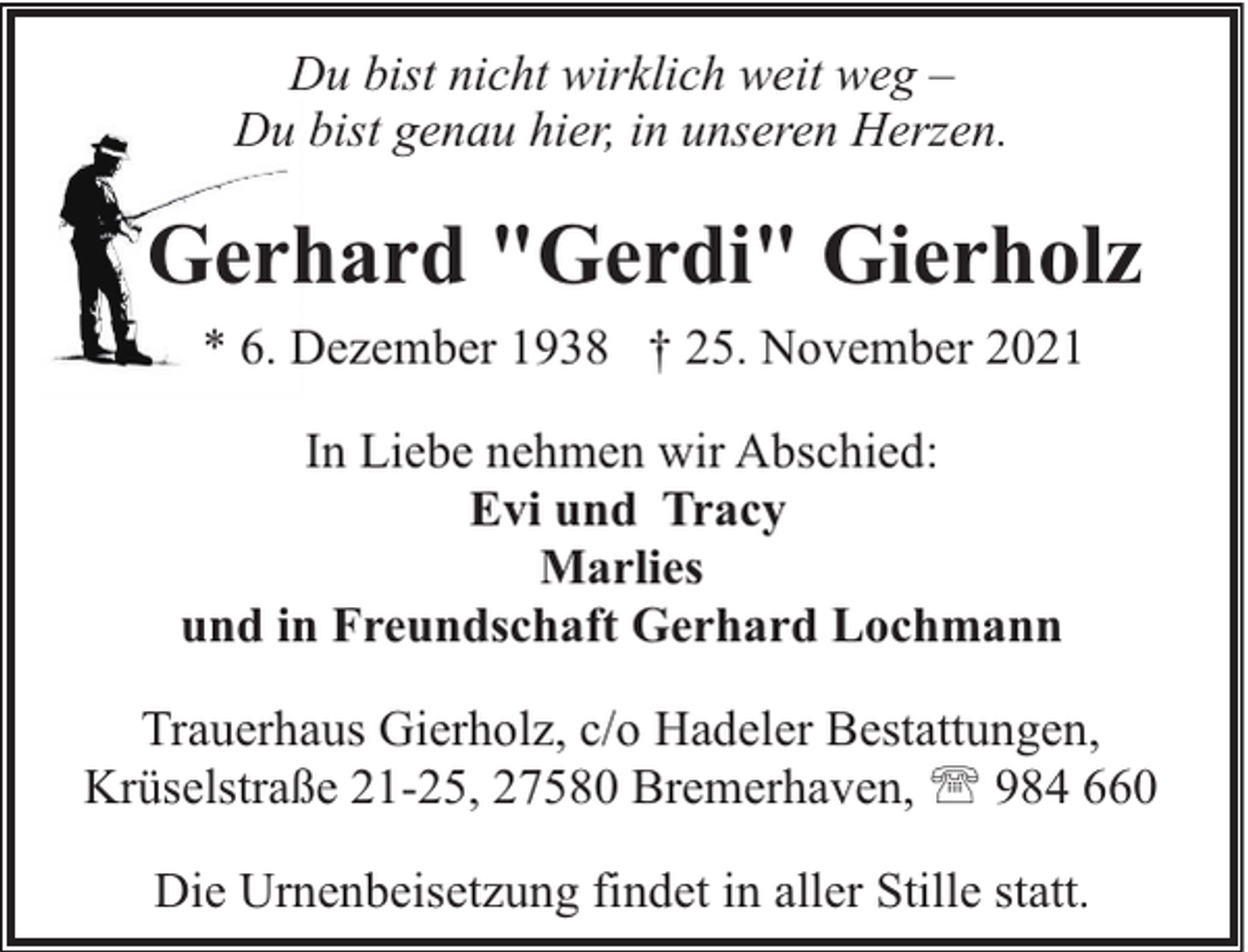 <p>Du bist nicht wirklich weit weg –<br />Du bist genau hier, in unseren Herzen.</p><p>Gerhard "Gerdi" Gierholz<br />* 6. Dezember 1938 † 25. November 2021<br />In Liebe nehmen wir Abschied:<br />Evi und Tracy<br />Marlies<br />und in Freundschaft Gerhard Lochmann<br />Trauerhaus Gierholz, c/o Hadeler Bestattungen,<br />Krüselstraße 21-25, 27580 Bremerhaven, ' 984 660<br />Die Urnenbeisetzung findet in aller Stille statt.</p>