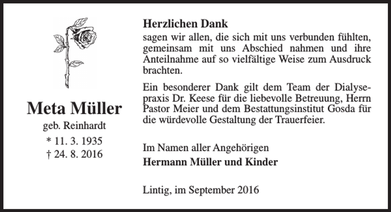 <p>Herzlichen Dank</p><p>sagen wir allen, die sich mit uns verbunden fühlten,<br />gemeinsam mit uns Abschied nahmen und ihre<br />Anteilnahme auf so vielfältige Weise zum Ausdruck<br />brachten.</p><p>Meta Müller<br />geb. Reinhardt<br />* 11. 3. 1935<br />† 24. 8. 2016</p><p>Ein besonderer Dank gilt dem Team der Dialysepraxis Dr. Keese für die liebevolle Betreuung, Herrn<br />Pastor Meier und dem Bestattungsinstitut Gosda für<br />die würdevolle Gestaltung der Trauerfeier.<br />Im Namen aller Angehörigen<br />Hermann Müller und Kinder<br />Lintig, im September 2016</p>