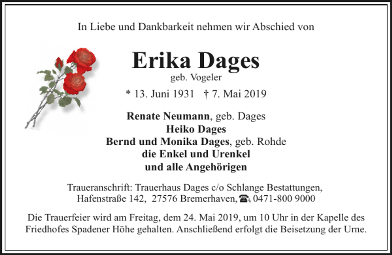 <p>In Liebe und Dankbarkeit nehmen wir Abschied von</p><p>Erika<br />Dages<br />geb. Vogeler<br />* 13. Juni 1931 † 7. Mai 2019<br />Renate Neumann, geb. Dages<br />Heiko Dages<br />Bernd und Monika Dages, geb. Rohde<br />die Enkel und Urenkel<br />und alle Angehörigen<br />Traueranschrift: Trauerhaus Dages c/o Schlange Bestattungen,<br />Hafenstraße 142, 27576 Bremerhaven,<br />0471-800 9000<br />Die Trauerfeier wird am Freitag, dem 24. Mai 2019, um 10 Uhr in der Kapelle des<br />Friedhofes Spadener Höhe gehalten. Anschließend erfolgt die Beisetzung der Urne.</p>