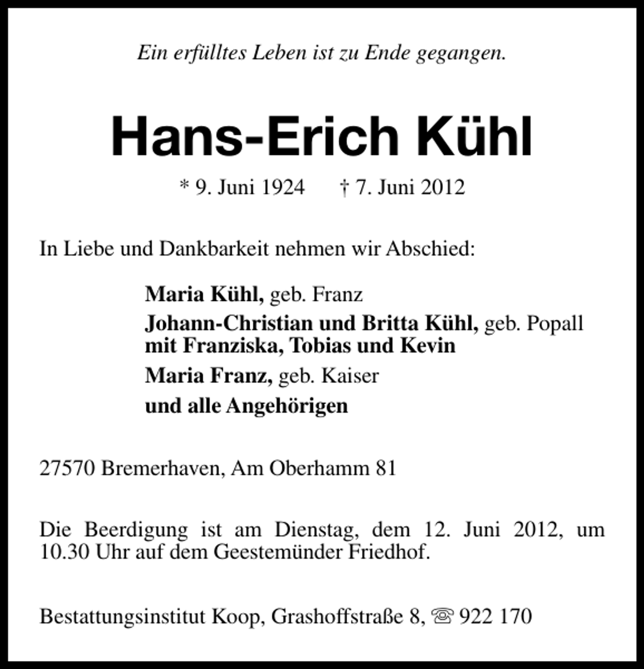 <p>Ein erfülltes Leben ist zu Ende gegangen.</p><p>Hans-Erich Kühl<br />* 9. Juni 1924</p><p>† 7. Juni 2012</p><p>In Liebe und Dankbarkeit nehmen wir Abschied:<br />Maria Kühl, geb. Franz<br />Johann-Christian und Britta Kühl, geb. Popall<br />mit Franziska, Tobias und Kevin<br />Maria Franz, geb. Kaiser<br />und alle Angehörigen<br />27570 Bremerhaven, Am Oberhamm 81<br />Die Beerdigung ist am Dienstag, dem 12. Juni 2012, um<br />10.30 Uhr auf dem Geestemünder Friedhof.<br />Bestattungsinstitut Koop, Grashoffstraße 8, s 922 170</p>