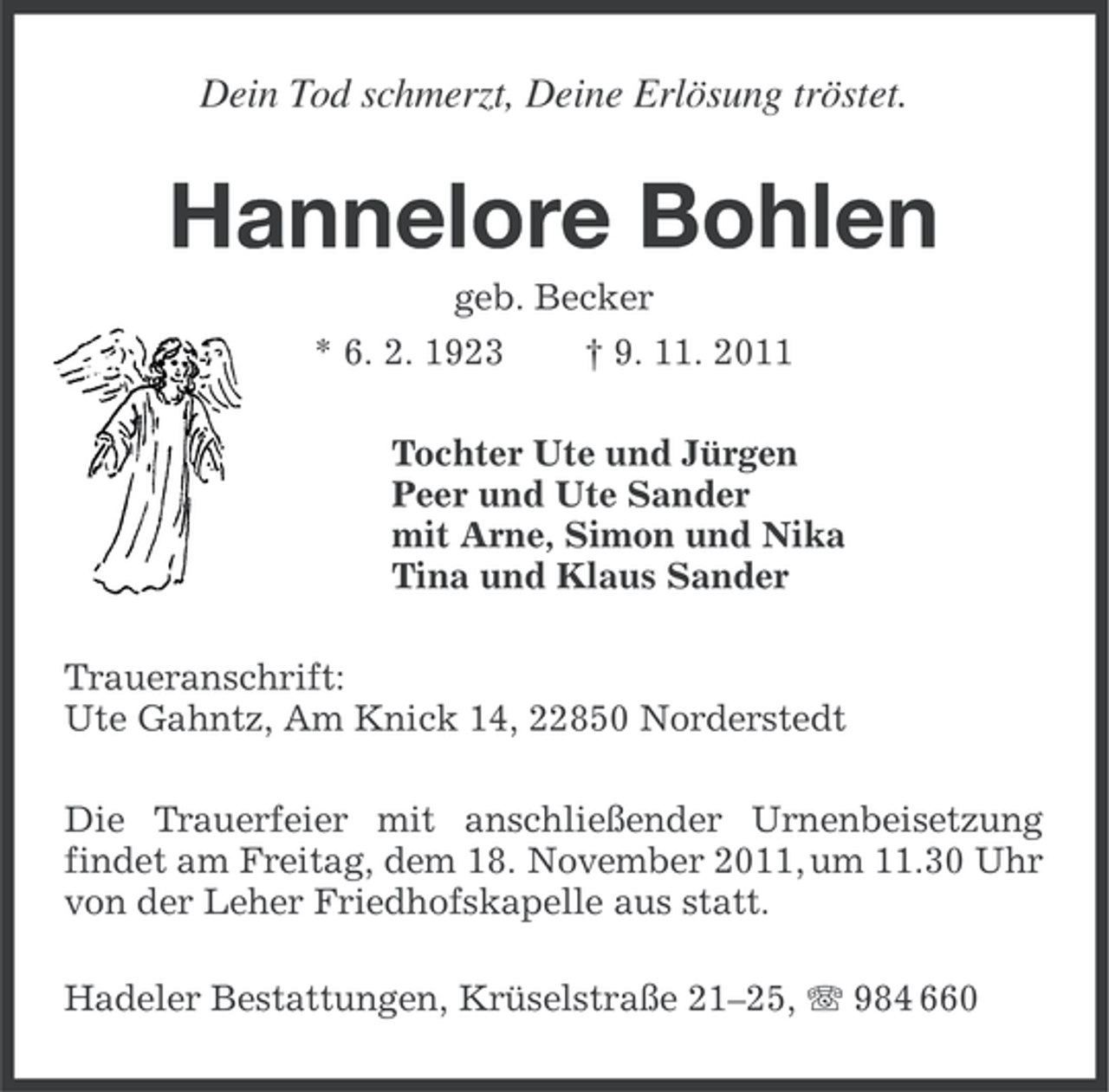 <p>Dein Tod schmerzt, Deine Erlösung tröstet.</p><p>Hannelore Bohlen<br />geb. Becker<br />* 6. 2. 1923<br />† 9. 11. 2011<br />Tochter Ute und Jürgen<br />Peer und Ute Sander<br />mit Arne, Simon und Nika<br />Tina und Klaus Sander<br />Traueranschrift:<br />Ute Gahntz, Am Knick 14, 22850 Norderstedt<br />Die Trauerfeier mit anschließender Urnenbeisetzung<br />findet am Freitag, dem 18. November 2011, um 11.30 Uhr<br />von der Leher Friedhofskapelle aus statt.<br />Hadeler Bestattungen, Krüselstraße 21–25, 984 660</p>