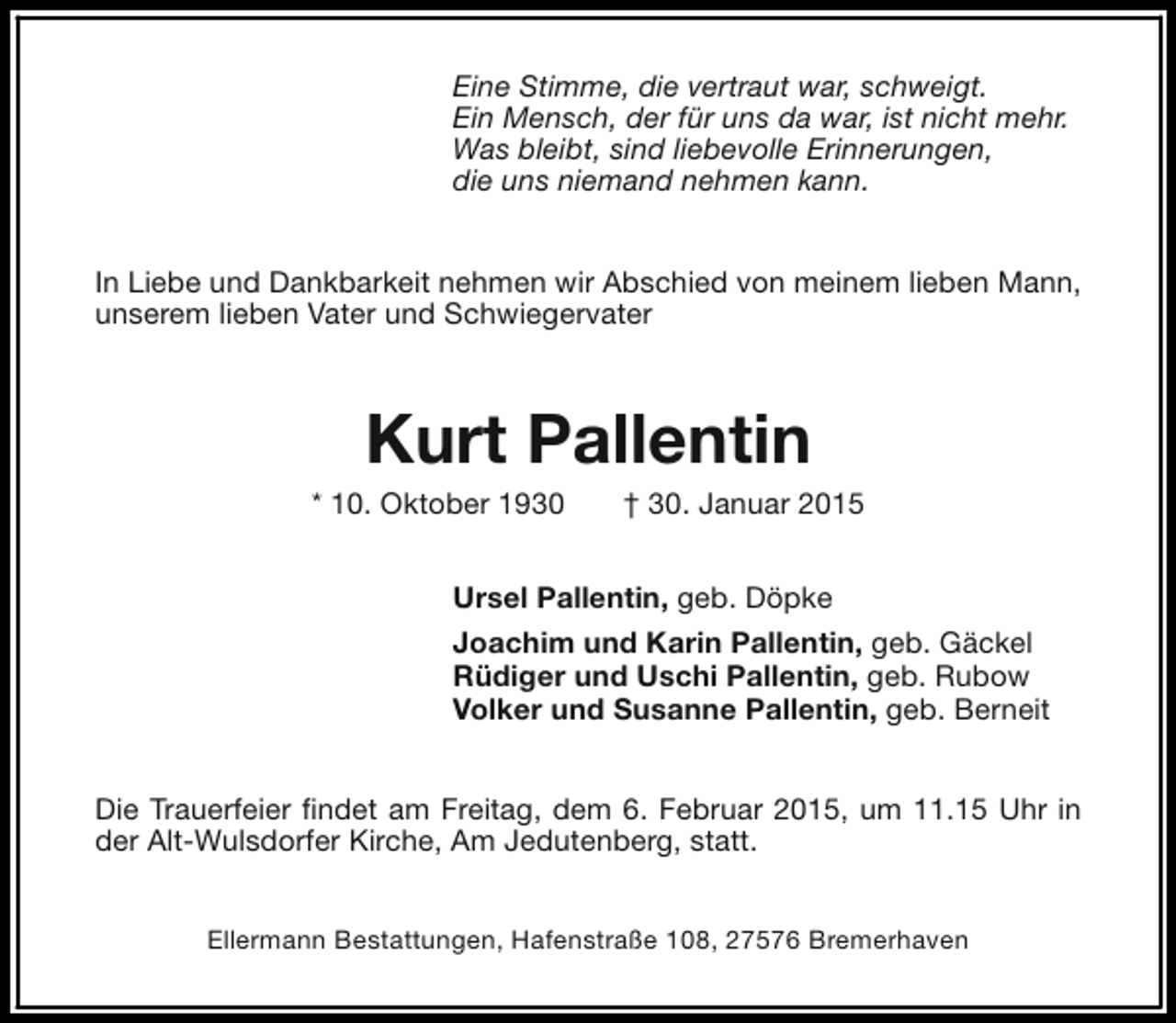 <p>Eine Stimme, die vertraut war, schweigt.<br />Ein Mensch, der für uns da war, ist nicht mehr.<br />Was bleibt, sind liebevolle Erinnerungen,<br />die uns niemand nehmen kann.<br />In Liebe und Dankbarkeit nehmen wir Abschied von meinem lieben Mann,<br />unserem lieben Vater und Schwiegervater</p><p>Kurt Pallentin</p><p>* 10. Oktober 1930</p><p>† 30. Januar 2015</p><p>Ursel Pallentin, geb. Döpke<br />Joachim und Karin Pallentin, geb. Gäckel<br />Rüdiger und Uschi Pallentin, geb. Rubow<br />Volker und Susanne Pallentin, geb. Berneit<br />Die Trauerfeier findet am Freitag, dem 6. Februar 2015, um 11.15 Uhr in<br />der Alt-Wulsdorfer Kirche, Am Jedutenberg, statt.<br />Ellermann Bestattungen, Hafenstraße 108, 27576 Bremerhaven</p>