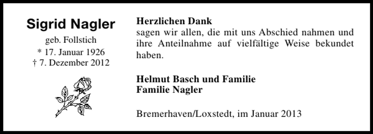 <p>Sigrid Nagler<br />geb. Follstich<br />* 17. Januar 1926<br />† 7. Dezember 2012</p><p>Herzlichen Dank<br />sagen wir allen, die mit uns Abschied nahmen und<br />ihre Anteilnahme auf vielfältige Weise bekundet<br />haben.<br />Helmut Basch und Familie<br />Familie Nagler<br />Bremerhaven/Loxstedt, im Januar 2013</p>