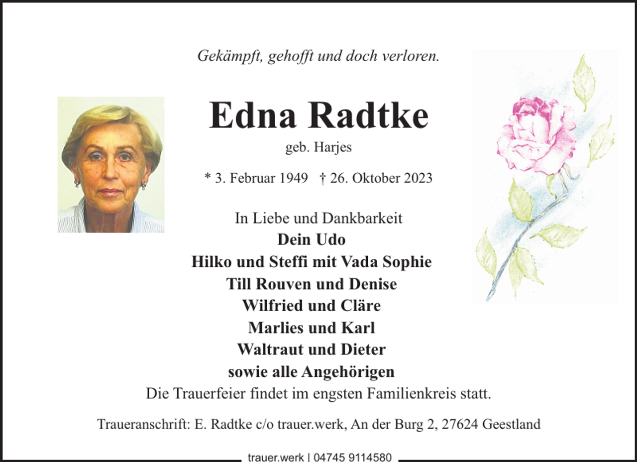 <p>Gekämpft, gehofft und doch verloren.</p><p>Edna Radtke<br />geb. Harjes</p><p>* 3. Februar 1949 † 26. Oktober 2023</p><p>In Liebe und Dankbarkeit</p><p>Dein Udo<br />Hilko und Steffi mit Vada Sophie<br />Till Rouven und Denise<br />Wilfried und Cläre<br />Marlies und Karl<br />Waltraut und Dieter<br />sowie alle Angehörigen<br />Die Trauerfeier findet im engsten Familienkreis statt.<br />Traueranschrift: E. Radtke c/o trauer.werk, An der Burg 2, 27624 Geestland<br />trauer.werk | 04745 9114580</p>
