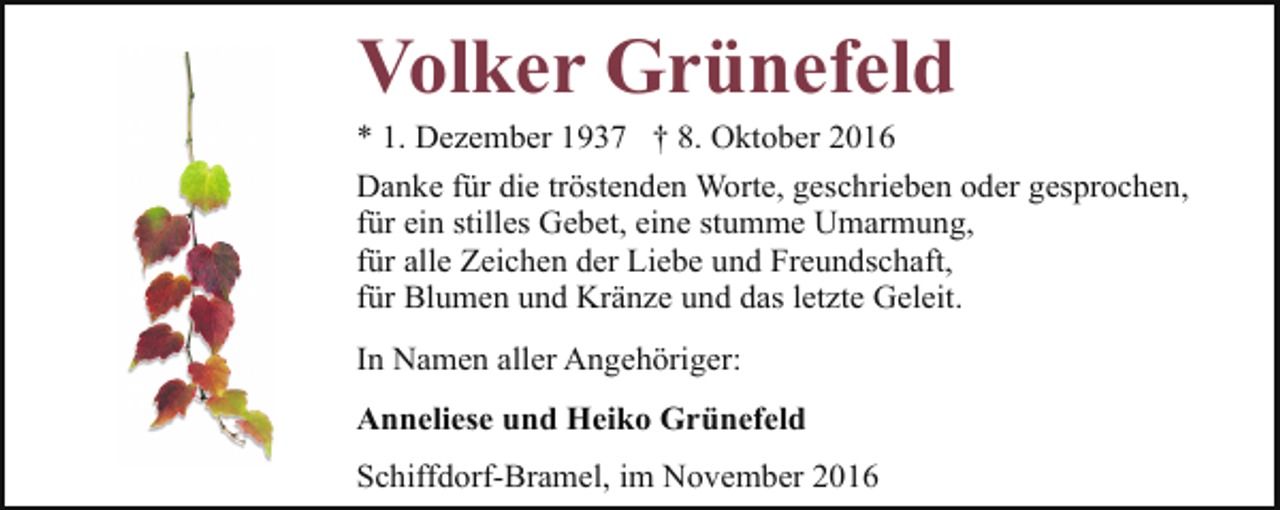<p>Volker Grünefeld</p><p>* 1. Dezember 1937 † 8. Oktober 2016<br />Danke für die tröstenden Worte, geschrieben oder gesprochen,<br />für ein stilles Gebet, eine stumme Umarmung,<br />für alle Zeichen der Liebe und Freundschaft,<br />für Blumen und Kränze und das letzte Geleit.<br />In Namen aller Angehöriger:</p><p>Anneliese und Heiko Grünefeld<br />Schiffdorf-Bramel, im November 2016</p>