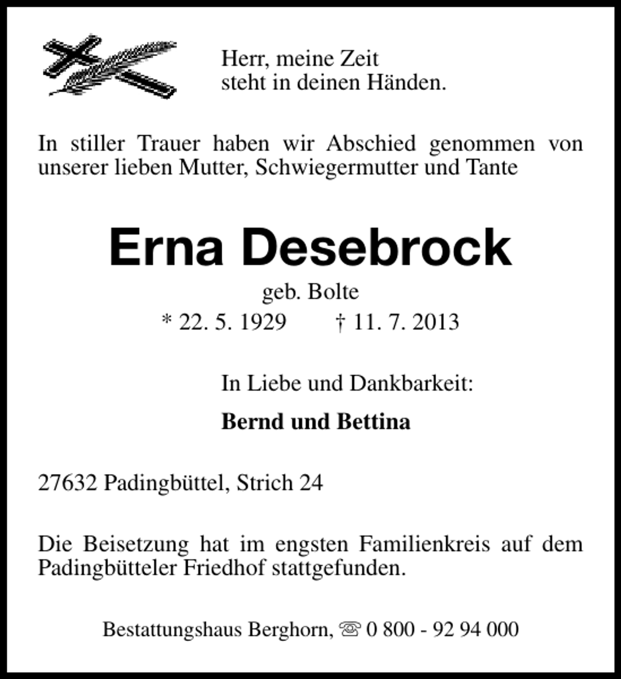 <p>Herr, meine Zeit<br />steht in deinen Händen.<br />In stiller Trauer haben wir Abschied genommen von<br />unserer lieben Mutter, Schwiegermutter und Tante</p><p>Erna Desebrock<br />geb. Bolte<br />* 22. 5. 1929<br />† 11. 7. 2013</p><p>In Liebe und Dankbarkeit:<br />Bernd und Bettina<br />27632 Padingbüttel, Strich 24<br />Die Beisetzung hat im engsten Familienkreis auf dem<br />Padingbütteler Friedhof stattgefunden.<br />Bestattungshaus Berghorn, s 0 800 - 92 94 000</p>