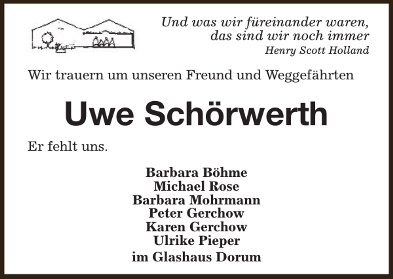 <p>Und was wir füreinander waren,<br />das sind wir noch immer<br />Henry Scott Holland</p><p>Wir trauern um unseren Freund und Weggefährten</p><p>Uwe Schörwerth<br />Er fehlt uns.<br />Barbara Böhme<br />Michael Rose<br />Barbara Mohrmann<br />Peter Gerchow<br />Karen Gerchow<br />Ulrike Pieper<br />im Glashaus Dorum</p>