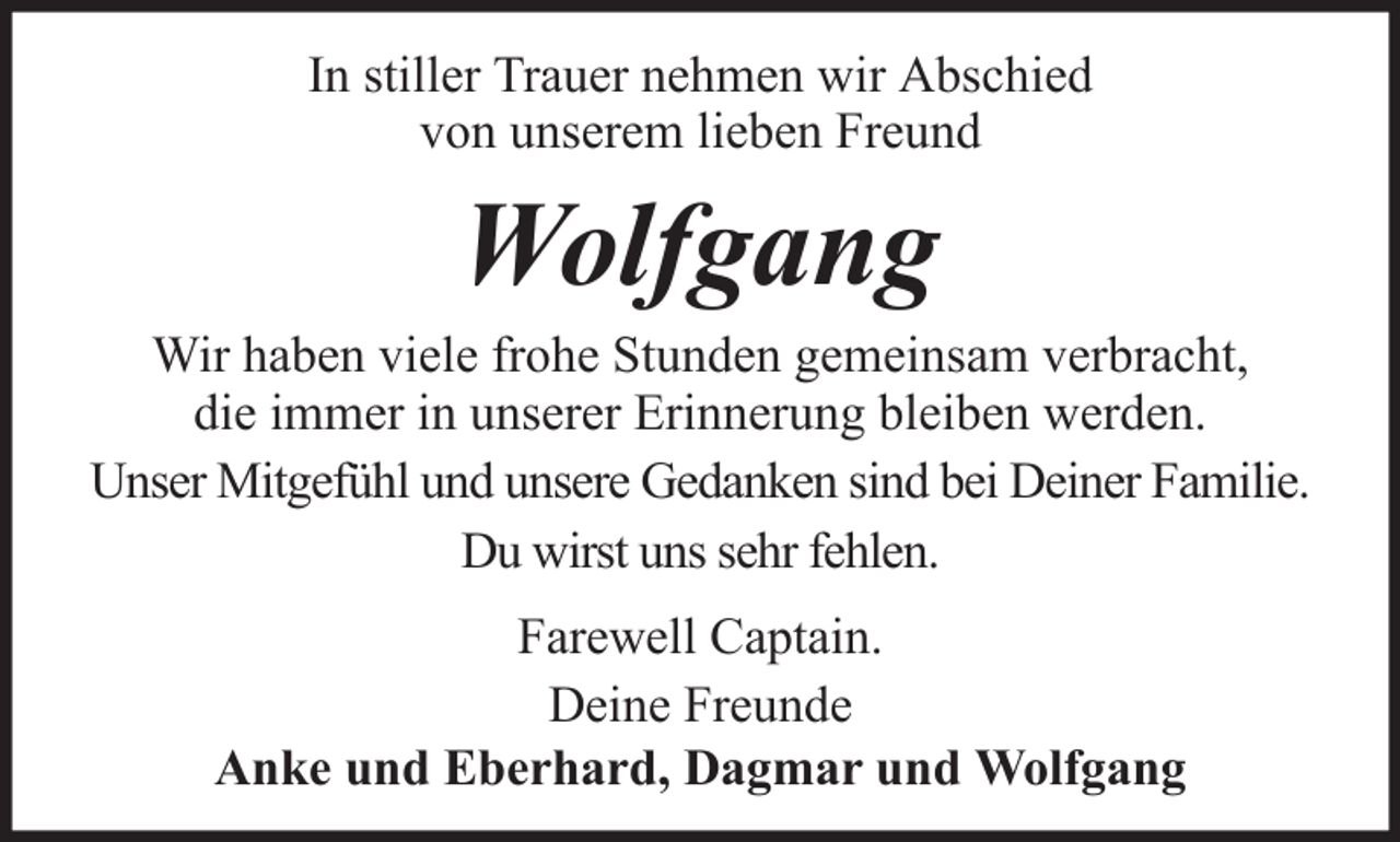 <p>In stiller Trauer nehmen wir Abschied<br />von unserem lieben Freund</p><p>Wolfgang<br />Wir haben viele frohe Stunden gemeinsam verbracht,<br />die immer in unserer Erinnerung bleiben werden.<br />Unser Mitgefühl und unsere Gedanken sind bei Deiner Familie.<br />Du wirst uns sehr fehlen.<br />Farewell Captain.<br />Deine Freunde<br />Anke und Eberhard, Dagmar und Wolfgang</p>