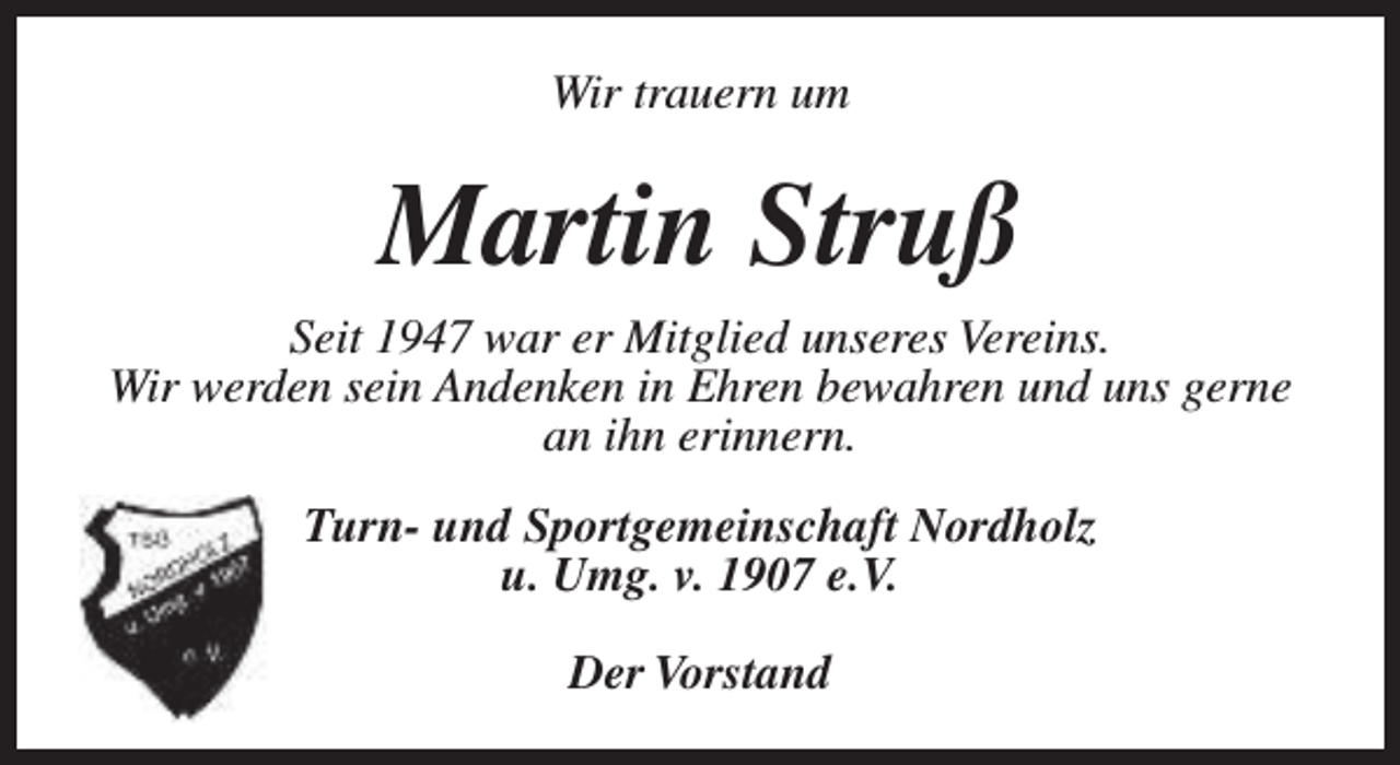 <p>Wir trauern um</p><p>Martin Struß</p><p>Seit 1947 war er Mitglied unseres Vereins.<br />Wir werden sein Andenken in Ehren bewahren und uns gerne<br />an ihn erinnern.<br />Turn- und Sportgemeinschaft Nordholz<br />u. Umg. v. 1907 e.V.<br />Der Vorstand</p>