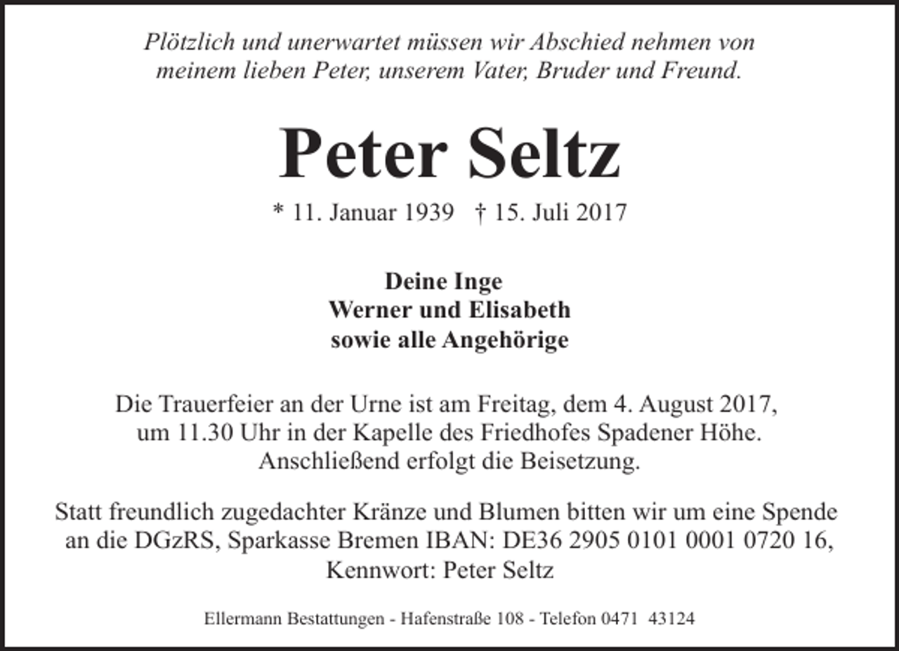 <p>Plötzlich und unerwartet müssen wir Abschied nehmen von<br />meinem lieben Peter, unserem Vater, Bruder und Freund.</p><p>Peter Seltz</p><p>* 11. Januar 1939 † 15. Juli 2017<br />Deine Inge<br />Werner und Elisabeth<br />sowie alle Angehörige<br />Die Trauerfeier an der Urne ist am Freitag, dem 4. August 2017,<br />um 11.30 Uhr in der Kapelle des Friedhofes Spadener Höhe.<br />Anschließend erfolgt die Beisetzung.<br />Statt freundlich zugedachter Kränze und Blumen bitten wir um eine Spende<br />an die DGzRS, Sparkasse Bremen IBAN: DE36 2905 0101 0001 0720 16,<br />Kennwort: Peter Seltz<br />Ellermann Bestattungen - Hafenstraße 108 - Telefon 0471 43124</p>