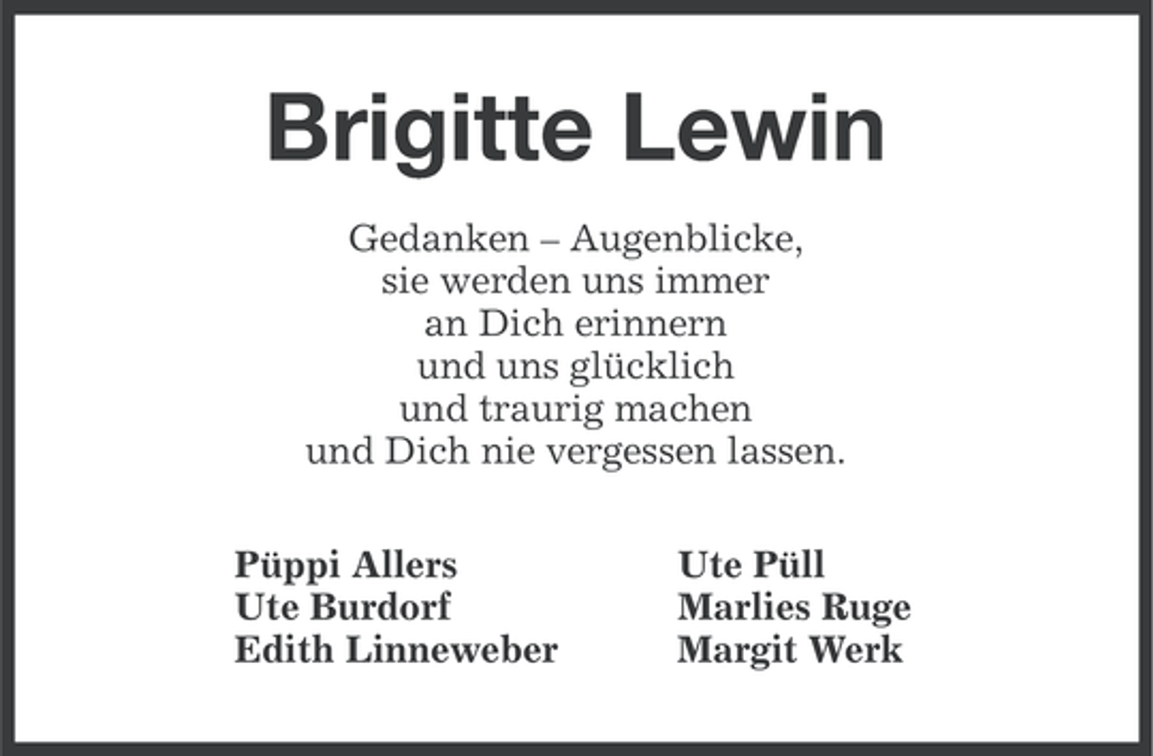 <p>Brigitte Lewin<br />Gedanken – Augenblicke,<br />sie werden uns immer<br />an Dich erinnern<br />und uns glücklich<br />und traurig machen<br />und Dich nie vergessen lassen.<br />Püppi Allers<br />Ute Burdorf<br />Edith Linneweber</p><p>Ute Püll<br />Marlies Ruge<br />Margit Werk</p>