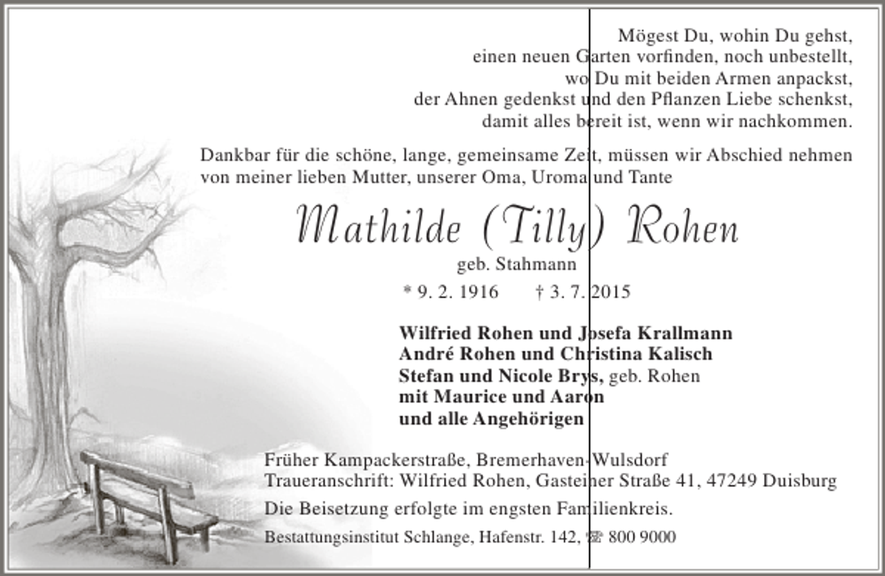 <p>Mögest Du, wohin Du gehst,<br />einen neuen Garten vorfinden, noch unbestellt,<br />wo Du mit beiden Armen anpackst,<br />der Ahnen gedenkst und den Pflanzen Liebe schenkst,<br />damit alles bereit ist, wenn wir nachkommen.<br />Dankbar für die schöne, lange, gemeinsame Zeit, müssen wir Abschied nehmen<br />von meiner lieben Mutter, unserer Oma, Uroma und Tante</p><p>Mathilde (Tilly) Rohen<br />geb. Stahmann<br />* 9. 2. 1916<br />† 3. 7. 2015</p><p>Wilfried Rohen und Josefa Krallmann<br />André Rohen und Christina Kalisch<br />Stefan und Nicole Brys, geb. Rohen<br />mit Maurice und Aaron<br />und alle Angehörigen<br />Früher Kampackerstraße, Bremerhaven-Wulsdorf<br />Traueranschrift: Wilfried Rohen, Gasteiner Straße 41, 47249 Duisburg<br />Die Beisetzung erfolgte im engsten Familienkreis.<br />Bestattungsinstitut Schlange, Hafenstr. 142,  800 9000</p>