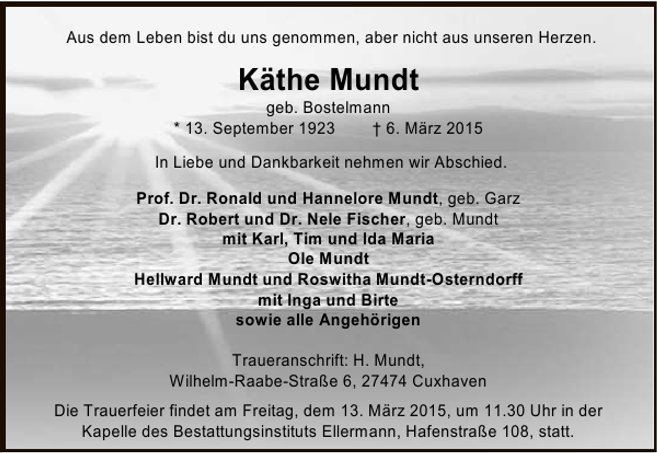 <p>Aus dem Leben bist du uns genommen, aber nicht aus unseren Herzen.</p><p>Käthe Mundt</p><p>geb. Bostelmann<br />* 13. September 1923<br />† 6. März 2015<br />In Liebe und Dankbarkeit nehmen wir Abschied.<br />Prof. Dr. Ronald und Hannelore Mundt, geb. Garz<br />Dr. Robert und Dr. Nele Fischer, geb. Mundt<br />mit Karl, Tim und Ida Maria<br />Ole Mundt<br />Hellward Mundt und Roswitha Mundt-Osterndorff<br />mit Inga und Birte<br />sowie alle Angehörigen<br />Traueranschrift: H. Mundt,<br />Wilhelm-Raabe-Straße 6, 27474 Cuxhaven<br />Die Trauerfeier findet am Freitag, dem 13. März 2015, um 11.30 Uhr in der<br />Kapelle des Bestattungsinstituts Ellermann, Hafenstraße 108, statt.</p>