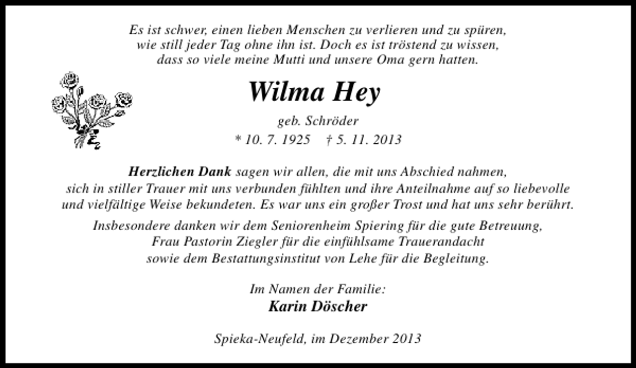 <p>Es ist schwer, einen lieben Menschen zu verlieren und zu spüren,<br />wie still jeder Tag ohne ihn ist. Doch es ist tröstend zu wissen,<br />dass so viele meine Mutti und unsere Oma gern hatten.</p><p>Wilma Hey</p><p>geb. Schröder<br />* 10. 7. 1925 † 5. 11. 2013<br />Herzlichen Dank sagen wir allen, die mit uns Abschied nahmen,<br />sich in stiller Trauer mit uns verbunden fühlten und ihre Anteilnahme auf so liebevolle<br />und vielfältige Weise bekundeten. Es war uns ein großer Trost und hat uns sehr berührt.<br />Insbesondere danken wir dem Seniorenheim Spiering für die gute Betreuung,<br />Frau Pastorin Ziegler für die einfühlsame Trauerandacht<br />sowie dem Bestattungsinstitut von Lehe für die Begleitung.<br />Im Namen der Familie:</p><p>Karin Döscher</p><p>Spieka-Neufeld, im Dezember 2013</p>