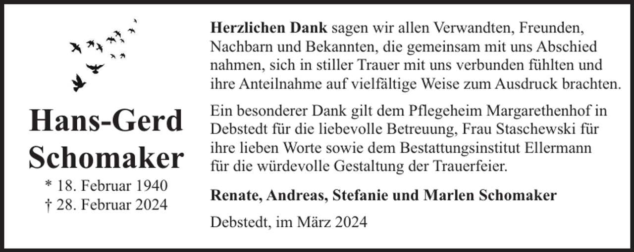 <p>Herzlichen Dank sagen wir allen Verwandten, Freunden,<br />Nachbarn und Bekannten, die gemeinsam mit uns Abschied<br />nahmen, sich in stiller Trauer mit uns verbunden fühlten und<br />ihre Anteilnahme auf vielfältige Weise zum Ausdruck brachten.</p><p>Hans-Gerd<br />Schomaker<br />* 18. Februar 1940<br />† 28. Februar 2024</p><p>Ein besonderer Dank gilt dem Pflegeheim Margarethenhof in<br />Debstedt für die liebevolle Betreuung, Frau Staschewski für<br />ihre lieben Worte sowie dem Bestattungsinstitut Ellermann<br />für die würdevolle Gestaltung der Trauerfeier.<br />Renate, Andreas, Stefanie und Marlen Schomaker<br />Debstedt, im März 2024</p>