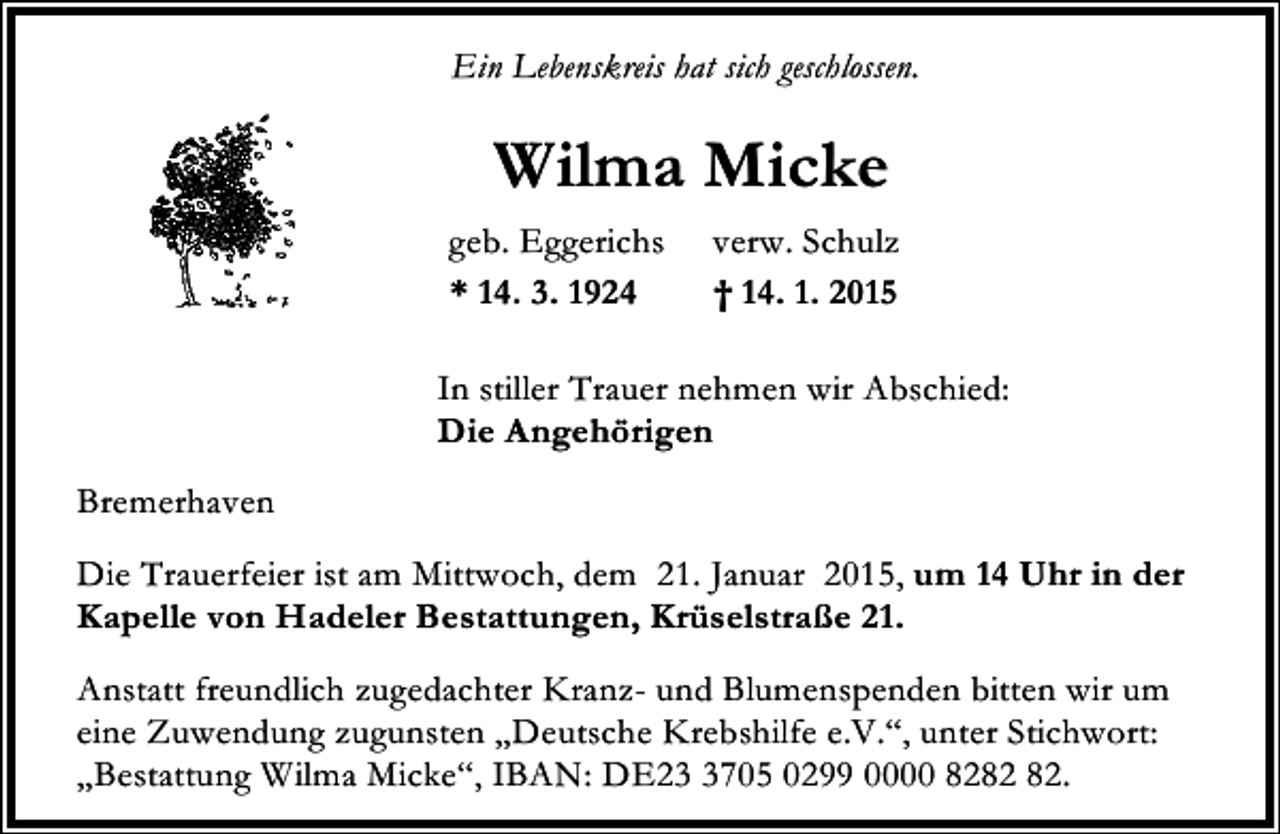 <p>Ein Lebenskreis hat sich geschlossen.</p><p>Wilma Micke<br />geb. Eggerichs<br />* 14. 3. 1924</p><p>verw. Schulz<br />† 14. 1. 2015</p><p>In stiller Trauer nehmen wir Abschied:<br />Die Angehörigen<br />Bremerhaven<br />Die Trauerfeier ist am Mittwoch, dem 21. Januar 2015, um 14 Uhr in der<br />Kapelle von Hadeler Bestattungen, Krüselstraße 21.<br />Anstatt freundlich zugedachter Kranz- und Blumenspenden bitten wir um<br />eine Zuwendung zugunsten „Deutsche Krebshilfe e.V.“, unter Stichwort:<br />„Bestattung Wilma Micke“, IBAN: DE2705 0299 0000 82.</p>