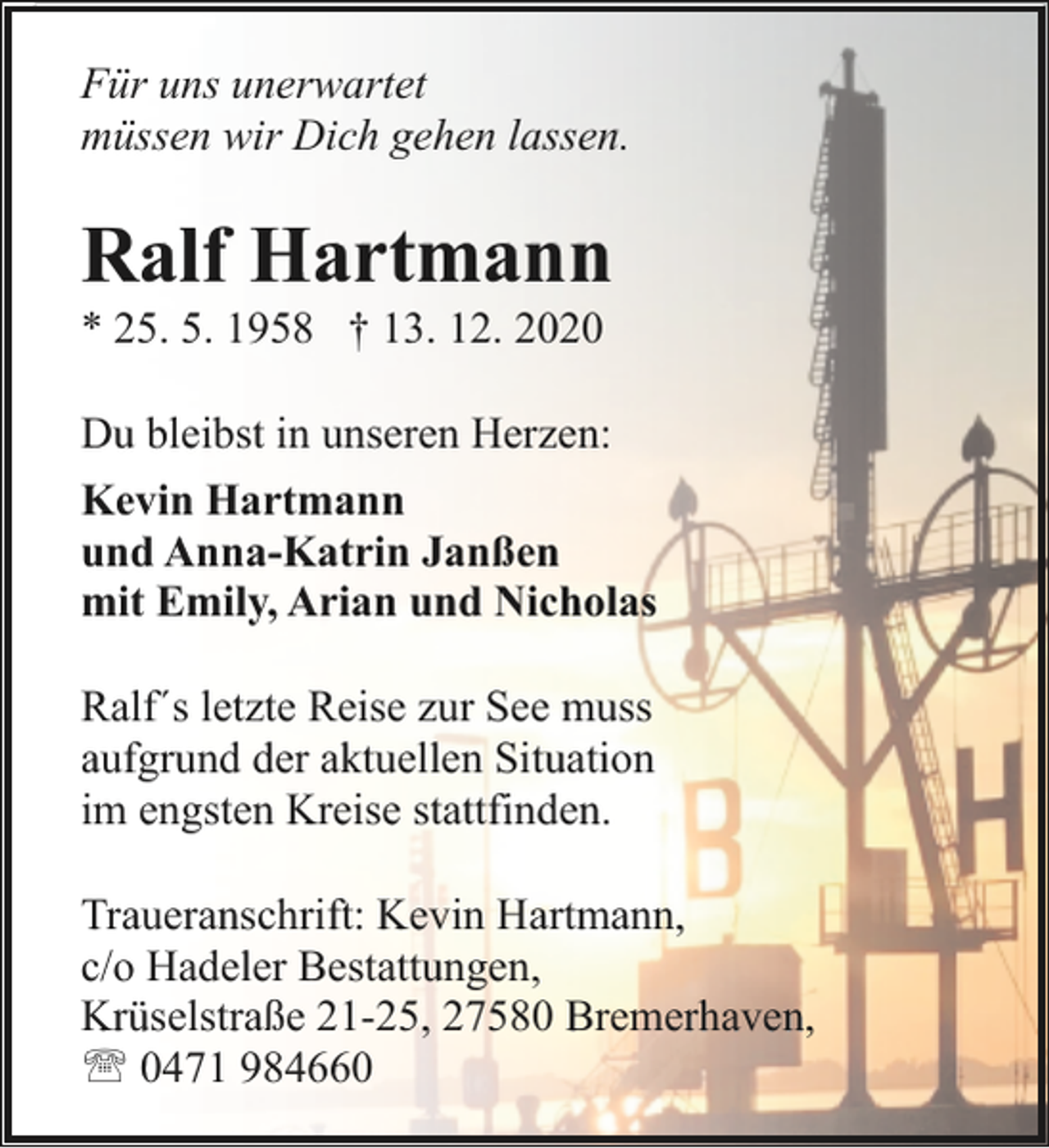 <p>Für uns unerwartet<br />müssen wir Dich gehen lassen.</p><p>Ralf Hartmann</p><p>* 25. 5. 1958 † 13. 12. 2020</p><p>Du bleibst in unseren Herzen:<br />Kevin Hartmann<br />und Anna-Katrin Janßen<br />mit Emily, Arian und Nicholas<br />Ralf´s letzte Reise zur See muss<br />aufgrund der aktuellen Situation<br />im engsten Kreise stattfinden.<br />Traueranschrift: Kevin Hartmann,<br />c/o Hadeler Bestattungen,<br />Krüselstraße 21-25, 27580 Bremerhaven,<br />' 0471 984660</p>