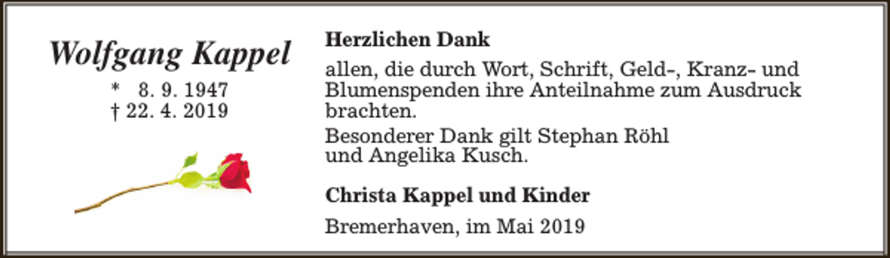 <p>Wolfgang Kappel<br />* 8. 9. 1947<br />† 22. 4. 2019</p><p>Herzlichen Dank<br />allen, die durch Wort, Schrift, Geld-, Kranz- und<br />Blumenspenden ihre Anteilnahme zum Ausdruck<br />brachten.<br />Besonderer Dank gilt Stephan Röhl<br />und Angelika Kusch.<br />Christa Kappel und Kinder<br />Bremerhaven, im Mai 2019</p>