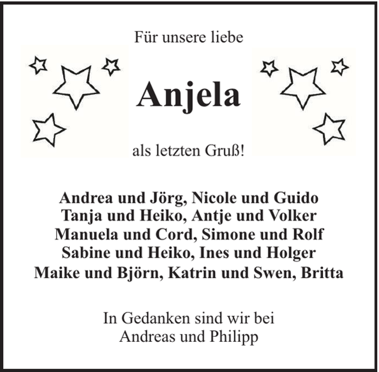 <p>Für unsere liebe</p><p>Anjela<br />als letzten Gruß!<br />Andrea und Jörg, Nicole und Guido<br />Tanja und Heiko, Antje und Volker<br />Manuela und Cord, Simone und Rolf<br />Sabine und Heiko, Ines und Holger<br />Maike und Björn, Katrin und Swen, Britta<br />In Gedanken sind wir bei<br />Andreas und Philipp</p>
