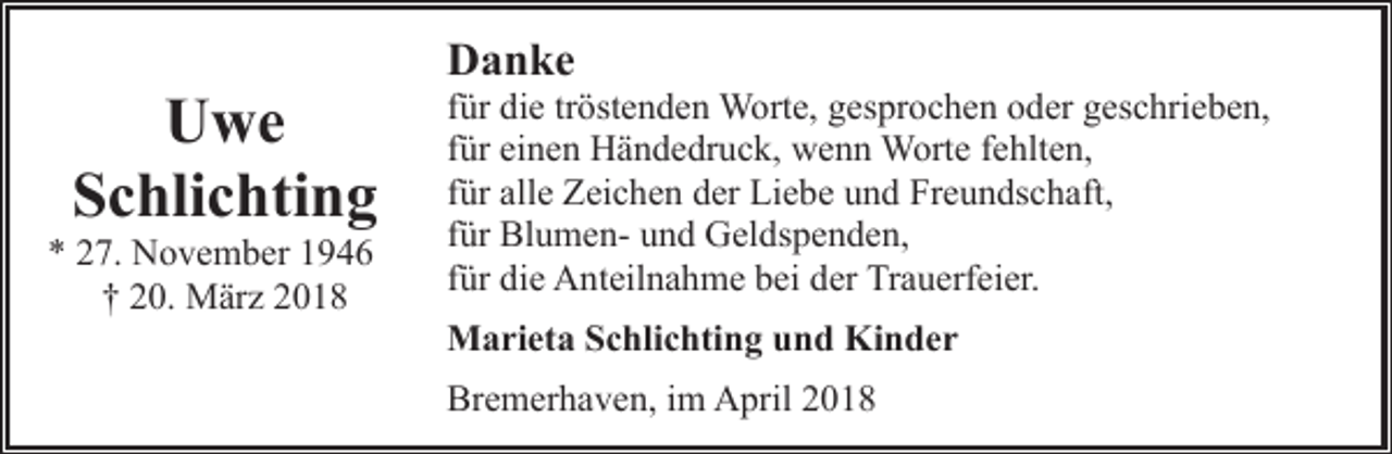 <p>Uwe<br />Schlichting</p><p>* 27. November 1946<br />† 20. März 2018</p><p>Danke</p><p>für die tröstenden Worte, gesprochen oder geschrieben,<br />für einen Händedruck, wenn Worte fehlten,<br />für alle Zeichen der Liebe und Freundschaft,<br />für Blumen- und Geldspenden,<br />für die Anteilnahme bei der Trauerfeier.<br />Marieta Schlichting und Kinder<br />Bremerhaven, im April 2018</p>