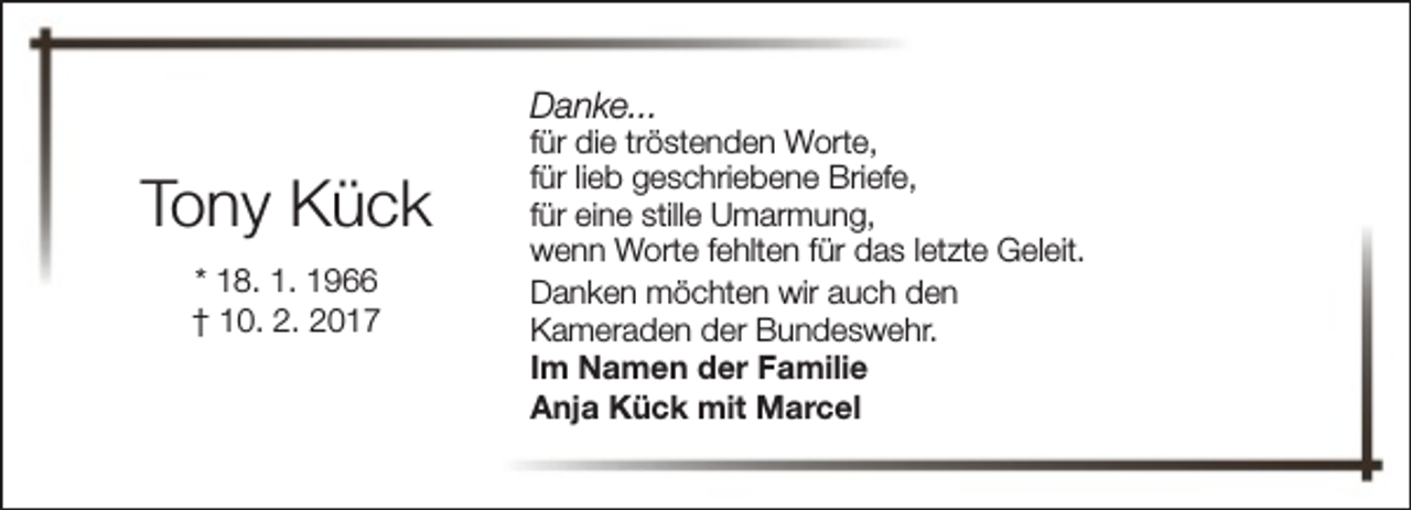 <p>Danke...</p><p>Tony Kück<br />* 18. 1. 1966<br />† 10. 2. 2017</p><p>für die tröstenden Worte,<br />für lieb geschriebene Briefe,<br />für eine stille Umarmung,<br />wenn Worte fehlten für das letzte Geleit.<br />Danken möchten wir auch den<br />Kameraden der Bundeswehr.<br />Im Namen der Familie<br />Anja Kück mit Marcel</p>