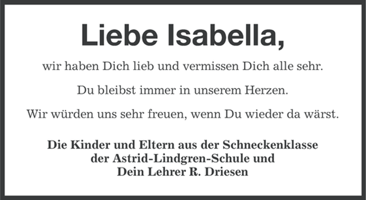 <p>Liebe Isabella,<br />wir haben Dich lieb und vermissen Dich alle sehr.<br />Du bleibst immer in unserem Herzen.<br />Wir würden uns sehr freuen, wenn Du wieder da wärst.<br />Die Kinder und Eltern aus der Schneckenklasse<br />der Astrid-Lindgren-Schule und<br />Dein Lehrer R. Driesen</p>