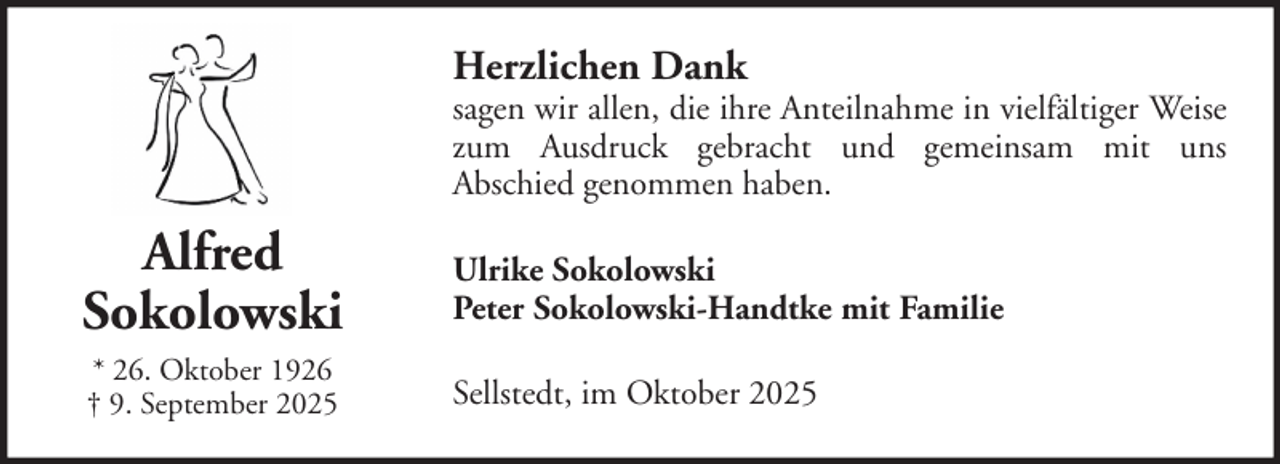 <p>Herzlichen Dank</p><p>sagen wir allen, die ihre Anteilnahme in vielfältiger Weise<br />zum Ausdruck gebracht und gemeinsam mit uns<br />Abschied genommen haben.</p><p>Alfred<br />Sokolowski</p><p>Ulrike Sokolowski<br />Peter Sokolowski-Handtke mit Familie</p><p>* 26. Oktober 1926<br />† 9. September 2025</p><p>Sellstedt, im Oktober 2025</p>