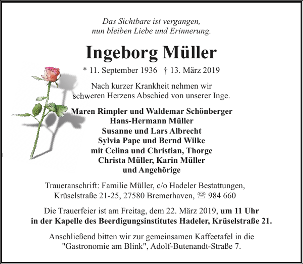 <p>Das Sichtbare ist vergangen,<br />nun bleiben Liebe und Erinnerung.</p><p>Ingeborg Müller<br />* 11. September 1936 † 13. März 2019<br />Nach kurzer Krankheit nehmen wir<br />N<br />schweeren Herzens Abschied von unserer Inge.<br />Mareen Rimpler und Waldemar Schönberger<br />Hans-Hermann Müller<br />Susanne und Lars Albrecht<br />Sylvia Pape und Bernd Wilke<br />mit Celina und Christian, Thorge<br />Christa Müller, Karin Müller<br />und Angehörige<br />Traueranschrift: Familie Müller, c/o Hadeler Bestattungen,<br />Krüselstraße 21-25, 27580 Bremerhaven, ' 984 660<br />Die Trauerfeier ist am Freitag, dem 22. März 2019, um 11 Uhr<br />in der Kapelle des Beerdigungsinstitutes Hadeler, Krüselstraße 21.<br />Anschließend bitten wir zur gemeinsamen Kaffeetafel in die<br />"Gastronomie am Blink", Adolf-Butenandt-Straße 7.</p>