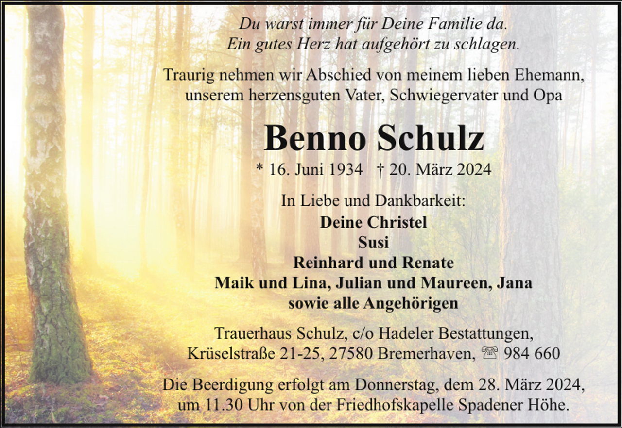 <p>Du warst immer für Deine Familie da.<br />Ein gutes Herz hat aufgehört zu schlagen.<br />Traurig nehmen wir Abschied von meinem lieben Ehemann,<br />unserem herzensguten Vater, Schwiegervater und Opa</p><p>Benno Schulz</p><p>* 16. Juni 1934 † 20. März 2024<br />In Liebe und Dankbarkeit:<br />Deine Christel<br />Susi<br />Reinhard und Renate<br />Maik und Lina, Julian und Maureen, Jana<br />sowie alle Angehörigen<br />Trauerhaus Schulz, c/o Hadeler Bestattungen,<br />Krüselstraße 21-25, 27580 Bremerhaven, ' 984 660<br />Die Beerdigung erfolgt am Donnerstag, dem 28. März 2024,<br />um 11.30 Uhr von der Friedhofskapelle Spadener Höhe.</p>