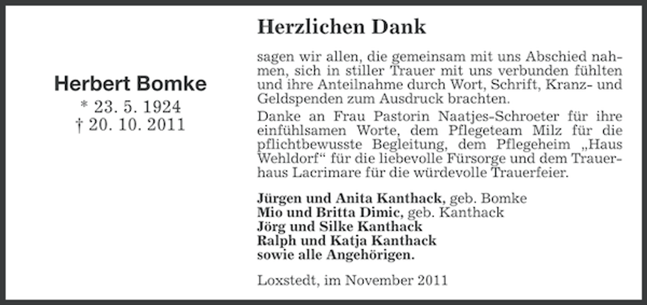 <p>Herzlichen Dank<br />Herbert Bomke<br />* 23. 5. 1924<br />† 20. 10. 2011</p><p>sagen wir allen, die gemeinsam mit uns Abschied nahmen, sich in stiller Trauer mit uns verbunden fühlten<br />und ihre Anteilnahme durch Wort, Schrift, Kranz- und<br />Geldspenden zum Ausdruck brachten.<br />Danke an Frau Pastorin Naatjes-Schroeter für ihre<br />einfühlsamen Worte, dem Pflegeteam Milz für die<br />pflichtbewusste Begleitung, dem Pflegeheim „Haus<br />Wehldorf“ für die liebevolle Fürsorge und dem Trauerhaus Lacrimare für die würdevolle Trauerfeier.<br />Jürgen und Anita Kanthack, geb. Bomke<br />Mio und Britta Dimic, geb. Kanthack<br />Jörg und Silke Kanthack<br />Ralph und Katja Kanthack<br />sowie alle Angehörigen.<br />Loxstedt, im November 2011</p>