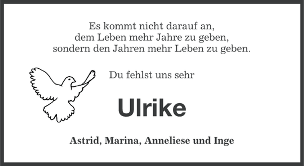 <p>Es kommt nicht darauf an,<br />dem Leben mehr Jahre zu geben,<br />sondern den Jahren mehr Leben zu geben.<br />Du fehlst uns sehr</p><p>Ulrike<br />Astrid, Marina, Anneliese und Inge</p>