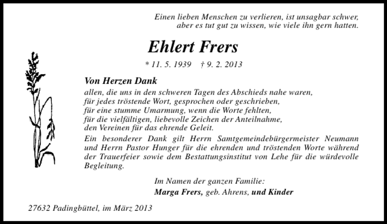 <p>Einen lieben Menschen zu verlieren, ist unsagbar schwer,<br />aber es tut gut zu wissen, wie viele ihn gern hatten.</p><p>Ehlert Frers</p><p>* 11. 5. 1939</p><p>† 9. 2. 2013</p><p>Von Herzen Dank</p><p>allen, die uns in den schweren Tagen des Abschieds nahe waren,<br />für jedes tröstende Wort, gesprochen oder geschrieben,<br />für eine stumme Umarmung, wenn die Worte fehlten,<br />für die vielfältigen, liebevolle Zeichen der Anteilnahme,<br />den Vereinen für das ehrende Geleit.<br />Ein besonderer Dank gilt Herrn Samtgemeindebürgermeister Neumann<br />und Herrn Pastor Hunger für die ehrenden und tröstenden Worte während<br />der Trauerfeier sowie dem Bestattungsinstitut von Lehe für die würdevolle<br />Begleitung.<br />Im Namen der ganzen Familie:<br />Marga Frers, geb. Ahrens, und Kinder<br />27632 Padingbüttel, im März 2013</p>