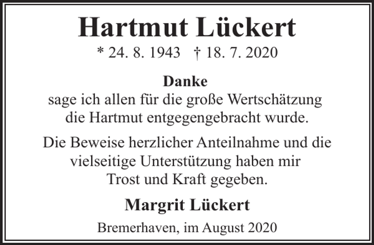 <p>Hartmut Lückert<br />* 24. 8. 1943 † 18. 7. 2020</p><p>Danke<br />sage ich allen für die große Wertschätzung<br />die Hartmut entgegengebracht wurde.<br />Die Beweise herzlicher Anteilnahme und die<br />vielseitige Unterstützung haben mir<br />Trost und Kraft gegeben.</p><p>Margrit Lückert<br />Bremerhaven, im August 2020</p>