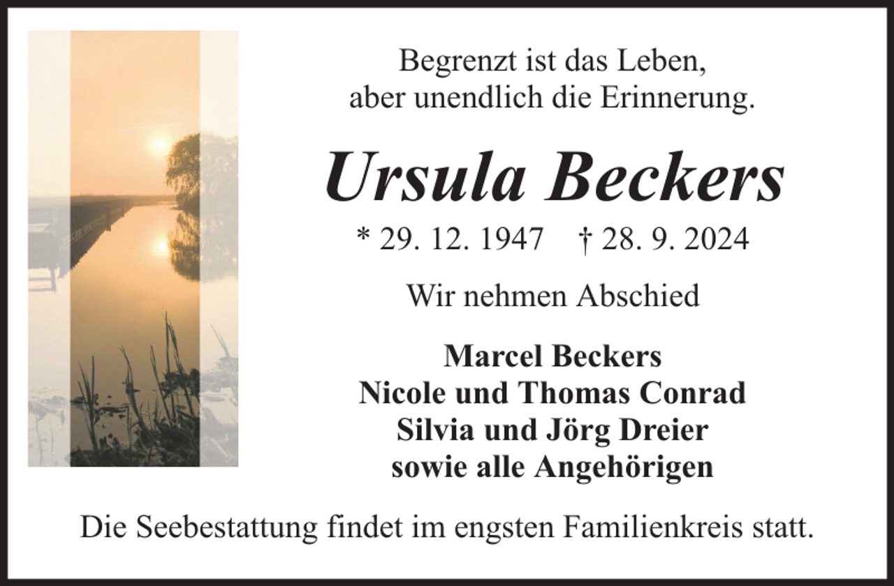 <p>Begrenzt ist das Leben,<br />aber unendlich die Erinnerung.</p><p>Ursula Beckers<br />* 29. 12. 1947 † 28. 9. 2024<br />Wir nehmen Abschied<br />Marcel Beckers<br />Nicole und Thomas Conrad<br />Silvia und Jörg Dreier<br />sowie alle Angehörigen<br />Die Seebestattung findet im engsten Familienkreis statt.</p>
