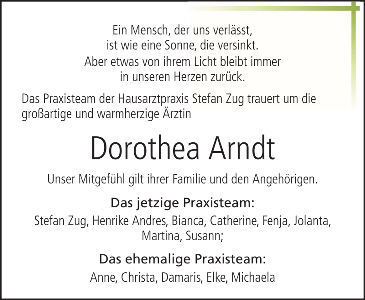 <p>Ein Mensch, der uns verlässt,<br />ist wie eine Sonne, die versinkt.<br />Aber etwas von ihrem Licht bleibt immer<br />in unseren Herzen zurück.<br />Das Praxisteam der Hausarztpraxis Stefan Zug trauert um die<br />großartige und warmherzige Ärztin</p><p>Dorothea Arndt<br />Unser Mitgefühl gilt ihrer Familie und den Angehörigen.<br />Das jetzige Praxisteam:<br />Stefan Zug, Henrike Andres, Bianca, Catherine, Fenja, Jolanta,<br />Martina, Susann;<br />Das ehemalige Praxisteam:<br />Anne, Christa, Damaris, Elke, Michaela</p>