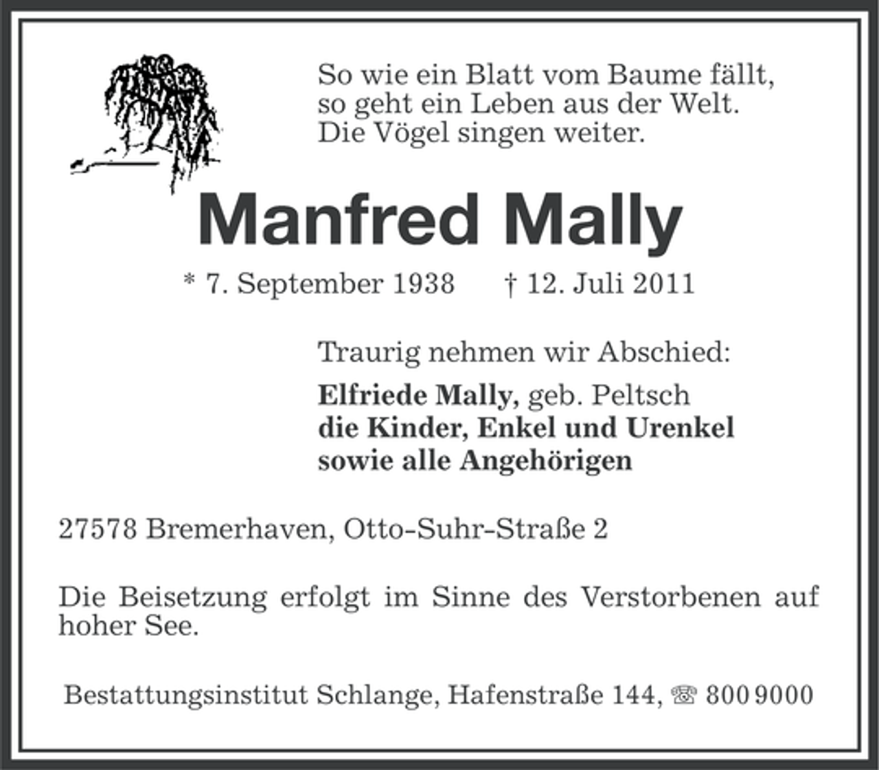 <p>So wie ein Blatt vom Baume fällt,<br />so geht ein Leben aus der Welt.<br />Die Vögel singen weiter.</p><p>Manfred Mally<br />* 7. September 1938</p><p>† 12. Juli 2011</p><p>Traurig nehmen wir Abschied:<br />Elfriede Mally, geb. Peltsch<br />die Kinder, Enkel und Urenkel<br />sowie alle Angehörigen<br />27578 Bremerhaven, Otto-Suhr-Straße 2<br />Die Beisetzung erfolgt im Sinne des Verstorbenen auf<br />hoher See.<br />Bestattungsinstitut Schlange, Hafenstraße 144, 800 9000</p>