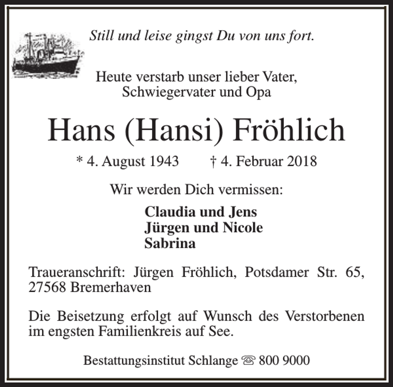 <p>Still und leise gingst Du von uns fort.<br />Heute verstarb unser lieber Vater,<br />Schwiegervater und Opa</p><p>Hans (Hansi) Fröhlich<br />* 4. August 1943</p><p>† 4. Februar 2018</p><p>Wir werden Dich vermissen:<br />Claudia und Jens<br />Jürgen und Nicole<br />Sabrina<br />Traueranschrift: Jürgen Fröhlich, Potsdamer Str. 65,<br />27568 Bremerhaven<br />Die Beisetzung erfolgt auf Wunsch des Verstorbenen<br />im engsten Familienkreis auf See.<br />Bestattungsinstitut Schlange s 800 9000</p>