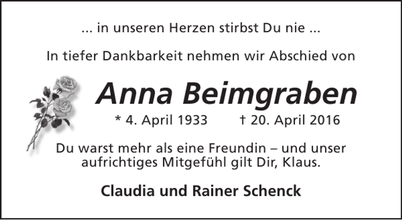 <p>... in unseren Herzen stirbst Du nie ...<br />In tiefer Dankbarkeit nehmen wir Abschied von</p><p>Anna Beimgraben<br />* 4. April 1933</p><p>† 20. April 2016</p><p>Du warst mehr als eine Freundin – und unser<br />aufrichtiges Mitgefühl gilt Dir, Klaus.</p><p>Claudia und Rainer Schenck</p>