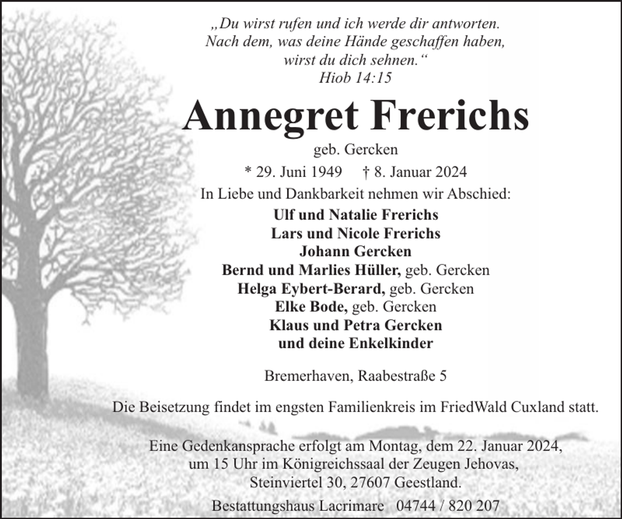 <p>„Du wirst rufen und ich werde dir antworten.<br />Nach dem, was deine Hände geschaffen haben,<br />wirst du dich sehnen.“<br />Hiob 14:15</p><p>Annegret Frerichs<br />geb. Gercken<br />* 29. Juni 1949 † 8. Januar 2024<br />In Liebe und Dankbarkeit nehmen wir Abschied:<br />Ulf und Natalie Frerichs<br />Lars und Nicole Frerichs<br />Johann Gercken<br />Bernd und Marlies Hüller, geb. Gercken<br />Helga Eybert-Berard, geb. Gercken<br />Elke Bode, geb. Gercken<br />Klaus und Petra Gercken<br />und deine Enkelkinder<br />Bremerhaven, Raabestraße 5<br />Die Beisetzung findet im engsten Familienkreis im FriedWald Cuxland statt.<br />Eine Gedenkansprache erfolgt am Montag, dem 22. Januar 2024,<br />um 15 Uhr im Königreichssaal der Zeugen Jehovas,<br />Steinviertel 30, 27607 Geestland.<br />Bestattungshaus Lacrimare 04744 / 87</p>